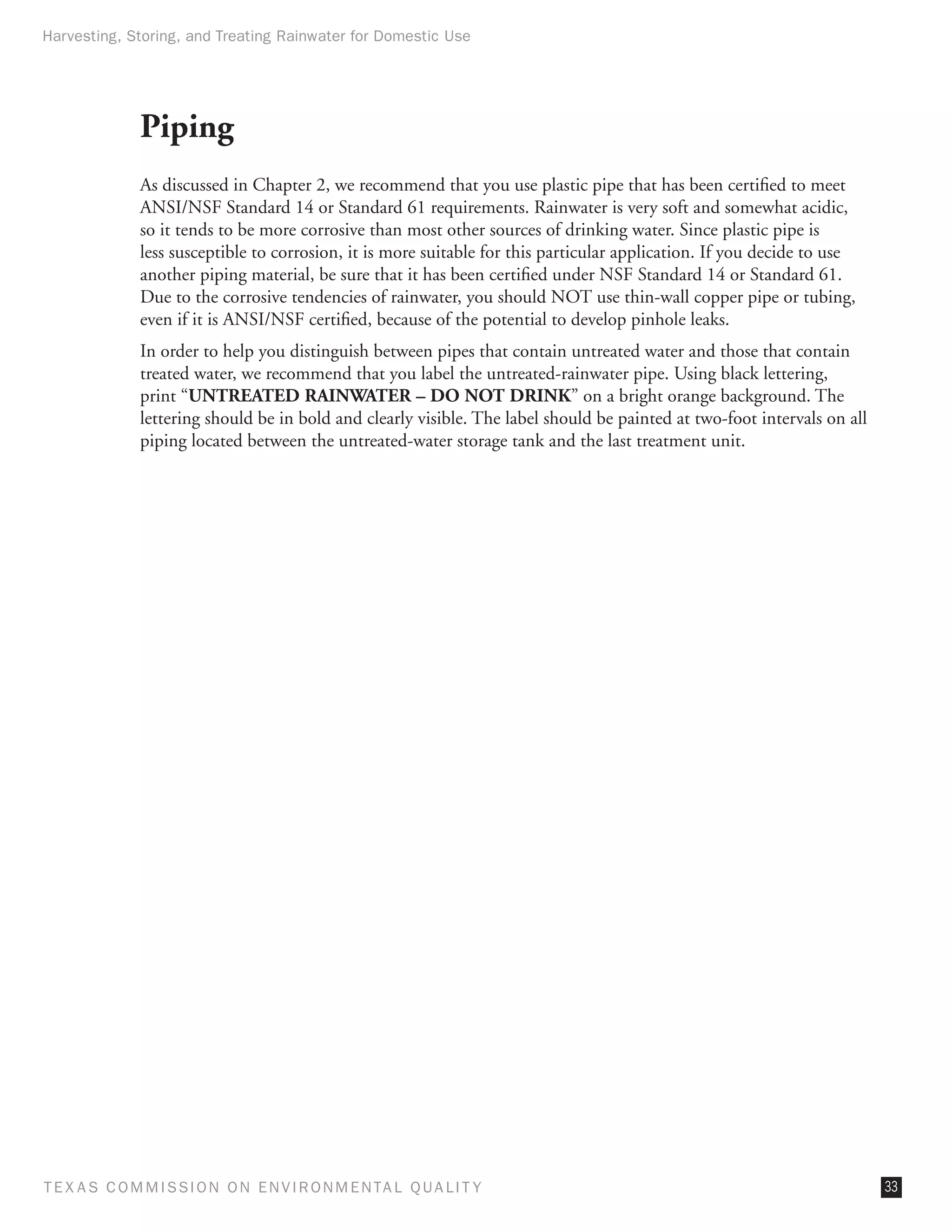 Harvesting, Storing, and Treating Rainwater for Domestic Use




              Piping
              As discussed in Chapter 2, we recommend that you use plastic pipe that has been certified to meet
              ANSI/NSF Standard 14 or Standard 61 requirements. Rainwater is very soft and somewhat acidic,
              so it tends to be more corrosive than most other sources of drinking water. Since plastic pipe is
              less susceptible to corrosion, it is more suitable for this particular application. If you decide to use
              another piping material, be sure that it has been certified under NSF Standard 14 or Standard 61.
              Due to the corrosive tendencies of rainwater, you should NOT use thin-wall copper pipe or tubing,
              even if it is ANSI/NSF certified, because of the potential to develop pinhole leaks.
              In order to help you distinguish between pipes that contain untreated water and those that contain
              treated water, we recommend that you label the untreated-rainwater pipe. Using black lettering,
              print “UNTREATED RAINWATER – DO NOT DRINK” on a bright orange background. The
              lettering should be in bold and clearly visible. The label should be painted at two-foot intervals on all
              piping located between the untreated-water storage tank and the last treatment unit.




T E X AS C O M MIS S I O N O N E N V I R O N M E N TAL Q UAL I T Y                                                        33
 