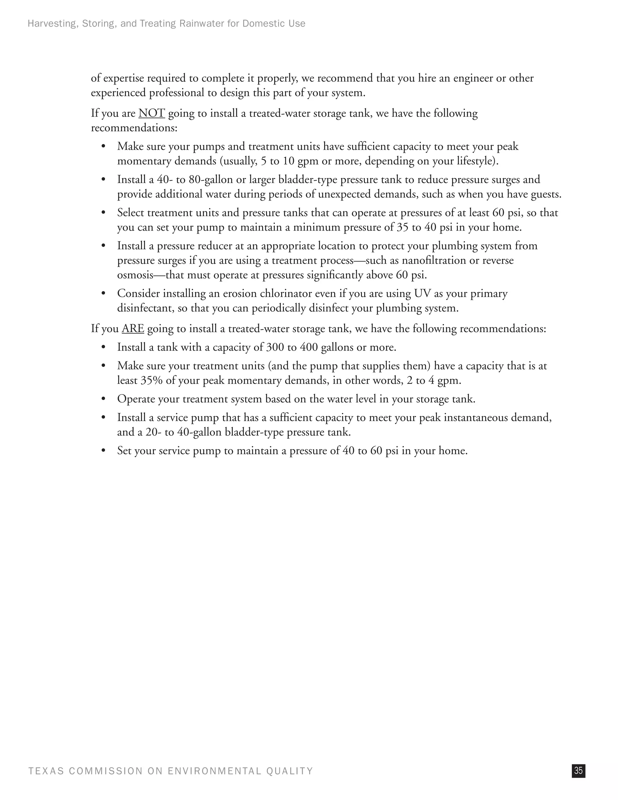 Harvesting, Storing, and Treating Rainwater for Domestic Use




              of expertise required to complete it properly, we recommend that you hire an engineer or other
              experienced professional to design this part of your system.
              If you are NOT going to install a treated-water storage tank, we have the following
              recommendations:
                •	 Make sure your pumps and treatment units have sufficient capacity to meet your peak
                   momentary demands (usually, 5 to 10 gpm or more, depending on your lifestyle).
                •	 Install a 40- to 80-gallon or larger bladder-type pressure tank to reduce pressure surges and
                   provide additional water during periods of unexpected demands, such as when you have guests.
                •	 Select treatment units and pressure tanks that can operate at pressures of at least 60 psi, so that
                   you can set your pump to maintain a minimum pressure of 35 to 40 psi in your home.
                •	 Install a pressure reducer at an appropriate location to protect your plumbing system from
                   pressure surges if you are using a treatment process—such as nanofiltration or reverse
                   osmosis—that must operate at pressures significantly above 60 psi.
                •	 Consider installing an erosion chlorinator even if you are using UV as your primary
                   disinfectant, so that you can periodically disinfect your plumbing system.
              If you ARE going to install a treated-water storage tank, we have the following recommendations:
                •	 Install a tank with a capacity of 300 to 400 gallons or more.
                •	 Make sure your treatment units (and the pump that supplies them) have a capacity that is at
                   least 35% of your peak momentary demands, in other words, 2 to 4 gpm.
                •	 Operate your treatment system based on the water level in your storage tank.
                •	 Install a service pump that has a sufficient capacity to meet your peak instantaneous demand,
                   and a 20- to 40-gallon bladder-type pressure tank.
                •	 Set your service pump to maintain a pressure of 40 to 60 psi in your home.




T E X AS C O M MIS S I O N O N E N V I R O N M E N TAL Q UAL I T Y                                                       35
 