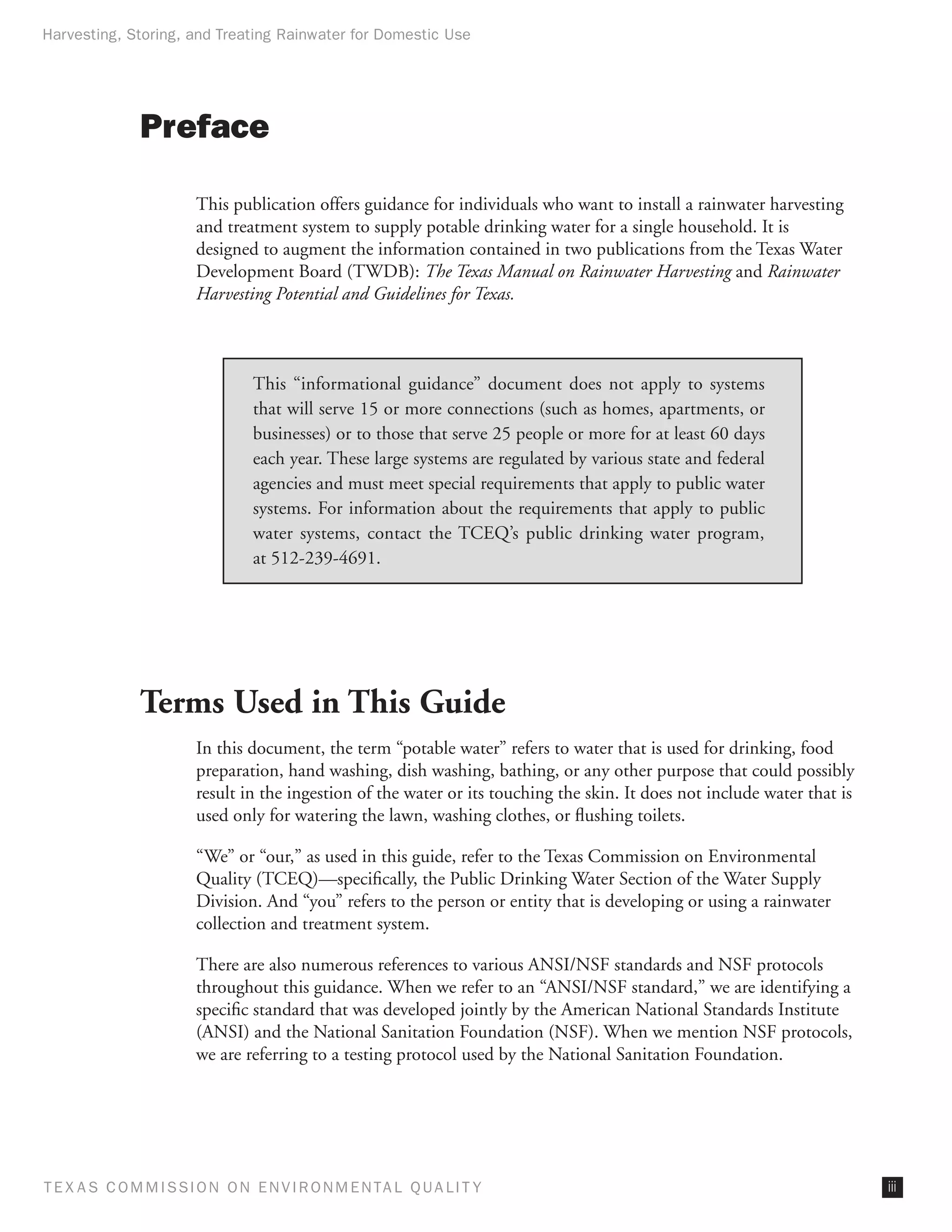 Harvesting, Storing, and Treating Rainwater for Domestic Use




              Preface

                      This publication offers guidance for individuals who want to install a rainwater harvesting
                      and treatment system to supply potable drinking water for a single household. It is
                      designed to augment the information contained in two publications from the Texas Water
                      Development Board (TWDB): The Texas Manual on Rainwater Harvesting and Rainwater
                      Harvesting Potential and Guidelines for Texas.



                               This “informational guidance” document does not apply to systems
                               that will serve 15 or more connections (such as homes, apartments, or
                               businesses) or to those that serve 25 people or more for at least 60 days
                               each year. These large systems are regulated by various state and federal
                               agencies and must meet special requirements that apply to public water
                               systems. For information about the requirements that apply to public
                               water systems, contact the TCEQ’s public drinking water program,
                               at 512-239-4691.




              Terms Used in This Guide
                      In this document, the term “potable water” refers to water that is used for drinking, food
                      preparation, hand washing, dish washing, bathing, or any other purpose that could possibly
                      result in the ingestion of the water or its touching the skin. It does not include water that is
                      used only for watering the lawn, washing clothes, or flushing toilets.

                      “We” or “our,” as used in this guide, refer to the Texas Commission on Environmental
                      Quality (TCEQ)—specifically, the Public Drinking Water Section of the Water Supply
                      Division. And “you” refers to the person or entity that is developing or using a rainwater
                      collection and treatment system.

                      There are also numerous references to various ANSI/NSF standards and NSF protocols
                      throughout this guidance. When we refer to an “ANSI/NSF standard,” we are identifying a
                      specific standard that was developed jointly by the American National Standards Institute
                      (ANSI) and the National Sanitation Foundation (NSF). When we mention NSF protocols,
                      we are referring to a testing protocol used by the National Sanitation Foundation.




T E X AS C O M MIS S I O N O N E N V I R O N M E N TAL Q UAL I T Y                                                       iii
 