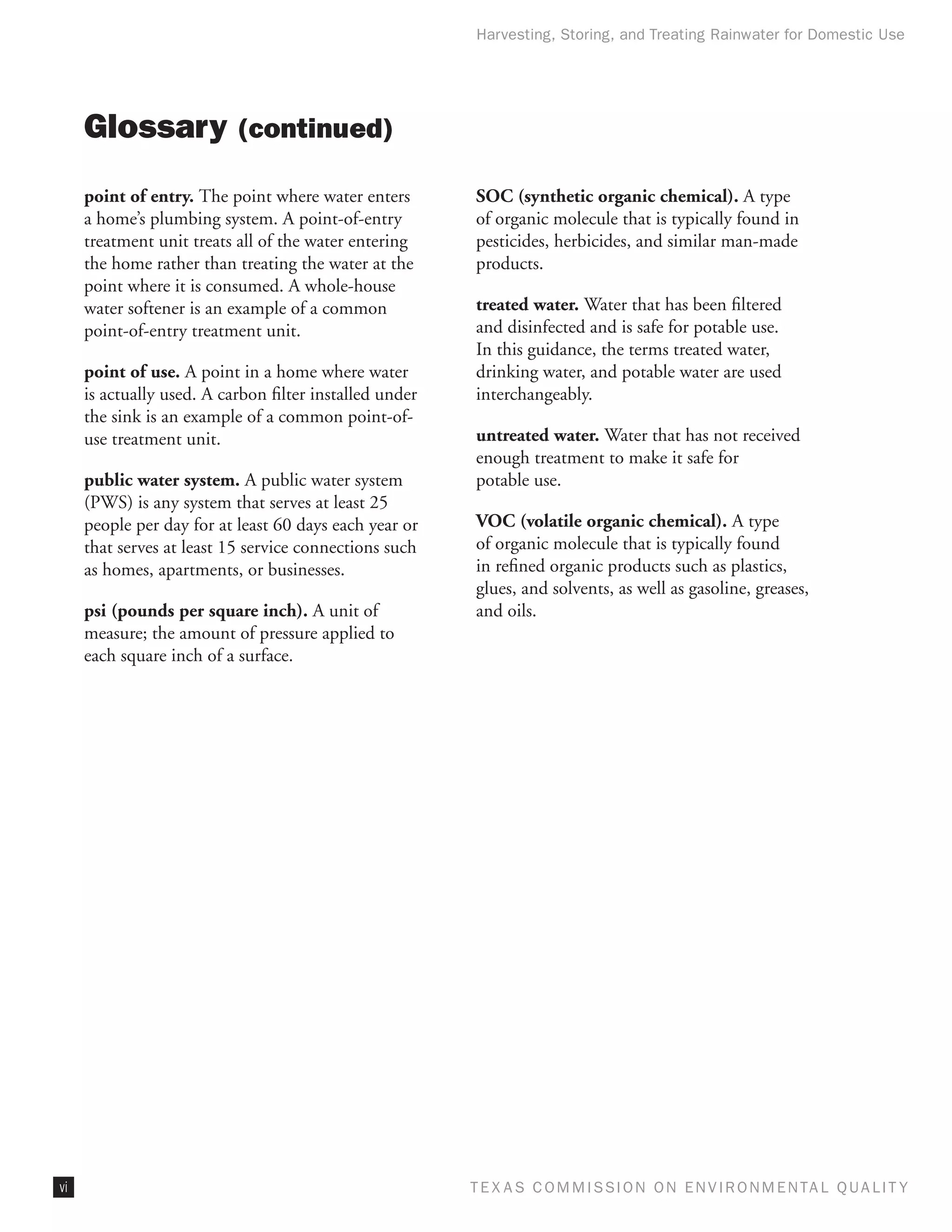 Harvesting, Storing, and Treating Rainwater for Domestic Use




     Glossary (continued)
     point of entry. The point where water enters        SOC (synthetic organic chemical). A type
     a home’s plumbing system. A point-of-entry          of organic molecule that is typically found in
     treatment unit treats all of the water entering     pesticides, herbicides, and similar man-made
     the home rather than treating the water at the      products.
     point where it is consumed. A whole-house
     water softener is an example of a common            treated water. Water that has been filtered
     point-of-entry treatment unit.                      and disinfected and is safe for potable use.
                                                         In this guidance, the terms treated water,
     point of use. A point in a home where water         drinking water, and potable water are used
     is actually used. A carbon filter installed under   interchangeably.
     the sink is an example of a common point-of-
     use treatment unit.                                 untreated water. Water that has not received
                                                         enough treatment to make it safe for
     public water system. A public water system          potable use.
     (PWS) is any system that serves at least 25
     people per day for at least 60 days each year or    VOC (volatile organic chemical). A type
     that serves at least 15 service connections such    of organic molecule that is typically found
     as homes, apartments, or businesses.                in refined organic products such as plastics,
                                                         glues, and solvents, as well as gasoline, greases,
     psi (pounds per square inch). A unit of             and oils.
     measure; the amount of pressure applied to
     each square inch of a surface.




vi                                                       T E X AS C O M MIS S I O N O N E N V I R O N M E N TAL Q UAL I T Y
 