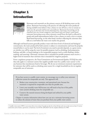 Harvesting, Storing, and Treating Rainwater for Domestic Use




                Chapter 1
                Introduction
                                           Rainwater and snowmelt are the primary sources of all drinking water on the
                                           planet. Rainwater harvesting is the practice of collecting the water produced
                                           during rainfall events before it has a chance to run off into a river or stream or
                                           soak into the ground and become groundwater. Rainwater harvesting can be
                                           classified into two broad categories: land-based and roof-based. Land-based
                                           rainwater harvesting occurs when rainwater runoff from the land is collected in
                                           ponds and small impoundments before it has a chance to reach a river or stream.
                                           Roof-based harvesting, on the other hand, involves collecting the rainwater that
                                           falls on a roof before the water even reaches the ground.
                Although roof-based systems generally produce water with lower levels of chemical and biological
                contaminants, the water produced by both systems is subject to contamination and must be properly
                treated before it can be used. The level of treatment you need to provide depends, to a great extent,
                on whether you will be using the water for potable purposes (such as drinking, food preparation,
                bathing, and dish- or hand-washing) or for nonpotable purposes (such as toilet flushing, clothes
                washing, and watering). Obviously, rainwater that is intended for potable purposes must receive a
                higher level of treatment than rainwater that is intended for irrigation purposes.
                From a regulatory perspective, the Texas Commission on Environmental Quality (TCEQ) has rules
                that only apply to a rainwater system that supplies potable water for a public water system1 or for
                any business that manufactures food or beverages. We do not set minimum treatment requirements
                for rainwater that will be used as a drinking water source for a single household nor do we regulate
                nonpotable uses of rainwater.




                     If you have access to a public water system, we encourage you to utilize your rainwater
                     collection system for nonpotable use only. This approach will:
                        • 	 Reduce your construction, treatment, and operational costs, because less
                            treatment is required for nonpotable uses than for potable uses.
                        •	 Lower your monthly water bill because you will need to buy less of the public
                           water system’s drinking water for nonpotable use.
                        •	 Conserve the natural resources being developed and utilized by your public
                           water system.
                     Chapter 4 contains information about how you can use a rainwater harvesting system
                     to reduce the amount of water that you purchase from your public water system.


      1. A public water system (PWS) is any system that serves at least 25 people per day for at least 60 days each year or that serves at least 15 service
      connections such as homes, apartments, or businesses. See 30 TAC §290.38(47) for the complete definition of a PWS.



T E X AS C O M MIS S I O N O N E N V I R O N M E N TAL Q UAL I T Y                                                                                            
 
