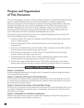 Harvesting, Storing, and Treating Rainwater for Domestic Use




    Purpose and Organization
    of This Document
    We created this guidance document to help you design and operate a roof-based rainwater harvesting
    system to supply drinking water for you and your household. It is intended to augment the
    information contained in The Texas Manual on Rainwater Harvesting and the Rainwater Harvesting
    Potential and Guidelines for Texas, which are published by the Texas Water Development Board
    (TWDB). Although some of the issues we discuss will help you design other types of rainwater
    harvesting systems, this document focuses on the information you need to make sure that your
    system will produce water that is chemically and biologically safe to drink.
    Any domestic rainwater harvesting system you use to produce drinking water for your home will
    consist of the following six basic components.
      1.	 Catchment surface: This catches the raindrops as they fall from the sky and then channels the
          water to a collection gutter.
      2.	 Gutters and downspouts: These channel water from the roof to the tanks that store
          untreated water.
      3.	 Leaf screens, first-flush diverters, and roof washers: These components remove debris and dust
          from the captured rainwater before it goes into the tank.
      4.	 Untreated-water storage tanks, or cisterns: These are receptacles that store the harvested
          rainwater until you are ready to treat and use it.
      5.	 Treatment/purification facilities: These are filters and disinfection equipment that remove
          contaminants from the untreated rainwater and make it safe to drink.
      6.	 Treated water storage and distribution system: This includes storage tanks, service pumps,
          pressure tanks, and water lines that are used to send water to the point where it is consumed.

                                  Summary of This Guidance Manual
    Chapter 1. Introduction
    Provides background information and explains why it is important to properly design and operate
    your rainwater harvesting system.
    Chapter 2. Collection and Storage of Untreated Rainwater
    Covers the first four rainwater system components and describes some of the things that you need
    to consider when you design your roof-based rainwater collector and the tank where you store your
    harvested rainwater before treating it.
    Chapter 3. Treatment Units, Pumps, and Treated-Water Storage
    Covers the last two rainwater system components and discusses the various technologies that you can
    use to filter and disinfect your rainwater prior to consumption, and covers some of the factors that
    will influence your design.
    Chapter 4. Nonpotable Uses and Other Considerations
    Discusses some of the issues you need to consider when designing a rainwater harvesting system to
    produce nonpotable water for indoor or outdoor use.


                                                          T E X AS C O M MIS S I O N O N E N V I R O N M E N TAL Q UAL I T Y
 
