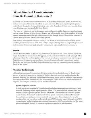 Harvesting, Storing, and Treating Rainwater for Domestic Use




              What Kinds of Contaminants
              Can Be Found in Rainwater?
              Rainwater and snowfall are the ultimate sources of all drinking water on the planet. Rainwater and
              melted snow runs off the land and collects in lakes and rivers. They also seep through the ground
              and recharge the aquifers that supply drinking water wells. Regardless of where you currently obtain
              your drinking water, it originally fell from the sky.
              The water in a raindrop is one of the cleanest sources of water available. Rainwater can absorb gases
              such as carbon dioxide, oxygen, nitrogen dioxide, and sulfur dioxide from the atmosphere. It can also
              capture soot and other microscopic particulates as it falls through the sky. Nevertheless, rainwater is
              almost 100% pure water before it reaches the ground.
              Pure water is considered the universal solvent; it can absorb or dissolve contaminants from almost
              anything it comes into contact with. That is why it is especially important to design and operate your
              system so that the rainwater picks up as few contaminants as possible before you consume it.


              Debris
              We use the term “debris” to describe any contaminant that you can see. Debris includes leaves and
              twigs, dust and dirt, bird and animal droppings, insects, and other visible material. Although debris
              obviously reduces the aesthetic quality of the water, it can also pose unseen chemical and biological
              health threats. For example, leaves and dust can contain unseen chemical contaminants such as
              herbicides and pesticides. Similarly, bird and animal droppings can contain microscopic parasites,
              bacteria, and viruses.


              Chemical Contaminants
              Although rainwater can be contaminated by absorbing airborne chemicals, most of the chemicals
              present in harvested rainwater are introduced during collection, treatment, and distribution. By
              properly designing and operating your rainwater harvesting system, you can minimize your exposure
              to a variety of chemical contaminants that include organic chemicals, such as volatile and synthetic
              organics, and inorganic chemicals, such as minerals and metals.

                  Volatile Organic Chemicals
                  Volatile organic chemicals (VOCs) can be introduced when rainwater comes into contact with
                  materials containing refined organic products. These VOC sources include plastics, glues, and
                  solvents, as well as gasoline, greases, and oils. Most VOC contamination at rainwater systems
                  occurs because the materials used to construct the system were not manufactured specifically
                  for drinking water applications; these materials may not meet the standards set for potable
                  water products and may release undesirable levels of VOCs into the water. Although most VOC
                  contamination results from improper construction practices, VOC contamination can also occur
                  when raindrops fall through an atmosphere containing gasoline or solvent vapors.




T E X AS C O M MIS S I O N O N E N V I R O N M E N TAL Q UAL I T Y                                                      
 