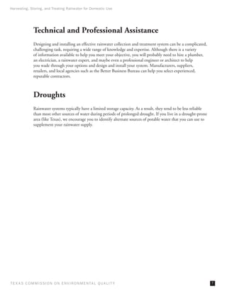 Harvesting, Storing, and Treating Rainwater for Domestic Use




              Technical and Professional Assistance
              Designing and installing an effective rainwater collection and treatment system can be a complicated,
              challenging task, requiring a wide range of knowledge and expertise. Although there is a variety
              of information available to help you meet your objective, you will probably need to hire a plumber,
              an electrician, a rainwater expert, and maybe even a professional engineer or architect to help
              you wade through your options and design and install your system. Manufacturers, suppliers,
              retailers, and local agencies such as the Better Business Bureau can help you select experienced,
              reputable contractors.



              Droughts
              Rainwater systems typically have a limited storage capacity. As a result, they tend to be less reliable
              than most other sources of water during periods of prolonged drought. If you live in a drought-prone
              area (like Texas), we encourage you to identify alternate sources of potable water that you can use to
              supplement your rainwater supply.




T E X AS C O M MIS S I O N O N E N V I R O N M E N TAL Q UAL I T Y                                                      
 