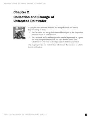 Harvesting, Storing, and Treating Rainwater for Domestic Use




              Chapter 2
              Collection and Storage of
              Untreated Rainwater
                                     As you plan your rainwater collection and storage facilities, you need to
                                     keep two things in mind.
                                       1.	 The catchment and storage facilities must be designed so that they reduce
                                           potential sources of contamination.
                                       2.	 The catchment surface and storage tanks must be large enough to capture
                                           and store enough rainwater to last you until the next time it rains.
                                           Otherwise, you will need to identify a supplemental source of water.
                                     This chapter provides you with the basic information that you need to achieve
                                     these two objectives.




T E X AS C O M MIS S I O N O N E N V I R O N M E N TAL Q UAL I T Y                                                     
 