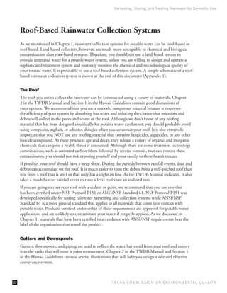 Harvesting, Storing, and Treating Rainwater for Domestic Use




     Roof-Based Rainwater Collection Systems
     As we mentioned in Chapter 1, rainwater collection systems for potable water can be land-based or
     roof-based. Land-based collectors, however, are much more susceptible to chemical and biological
     contamination than roof-based systems. Therefore, you should not use a land-based system to
     provide untreated water for a potable water system, unless you are willing to design and operate a
     sophisticated treatment system and routinely monitor the chemical and microbiological quality of
     your treated water. It is preferable to use a roof-based collection system. A simple schematic of a roof-
     based rainwater collection system is shown at the end of this document (Appendix 1).


     The Roof
     The roof you use to collect the rainwater can be constructed using a variety of materials. Chapter
     2 in the TWDB Manual and Section 1 in the Hawaii Guidelines contain good discussions of
     your options. We recommend that you use a smooth, nonporous material because it improves
     the efficiency of your system by absorbing less water and reducing the chance that microbes and
     debris will collect in the pores and seams of the roof. Although we don’t know of any roofing
     material that has been designed specifically for potable water catchment, you should probably avoid
     using composite, asphalt, or asbestos shingles when you construct your roof. It is also extremely
     important that you NOT use any roofing material that contains fungicides, algaecides, or any other
     biocide compound. As these products age and decay, they release a variety of organic and inorganic
     chemicals that can pose a health threat if consumed. Although there are some treatment technology
     combinations, such as activated carbon filters followed by reverse osmosis, that can remove these
     contaminants, you should not risk exposing yourself and your family to these health threats.
     If possible, your roof should have a steep slope. During the periods between rainfall events, dust and
     debris can accumulate on the roof. It is much easier to rinse the debris from a well-pitched roof than
     it is from a roof that is level or that only has a slight incline. As the TWDB Manual indicates, it also
     takes a much heavier rainfall event to rinse a level roof than an inclined one.
     If you are going to coat your roof with a sealant or paint, we recommend that you use one that
     has been certified under NSF Protocol P151 or ANSI/NSF Standard 61. NSF Protocol P151 was
     developed specifically for testing rainwater harvesting and collection systems while ANSI/NSF
     Standard 61 is a more general standard that applies to all materials that come into contact with
     potable water. Products certified under either of these requirements are approved for potable water
     applications and are unlikely to contaminate your water if properly applied. As we discussed in
     Chapter 1, materials that have been certified in accordance with ANSI/NSF requirements bear the
     label of the organization that tested the product.


     Gutters and Downspouts
     Gutters, downspouts, and piping are used to collect the water harvested from your roof and convey
     it to the tanks that will store it prior to treatment. Chapter 2 in the TWDB Manual and Section 1
     in the Hawaii Guidelines contain several illustrations that will help you design a safe and effective
     conveyance system.



10                                                          T E X AS C O M MIS S I O N O N E N V I R O N M E N TAL Q UAL I T Y
 