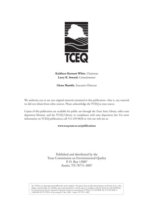 Kathleen Hartnett White, Chairman
                                           Larry R. Soward, Commissioner

                                            Glenn Shankle, Executive Director




We authorize you to use any original material contained in this publication—that is, any material
we did not obtain from other sources. Please acknowledge the TCEQ as your source.

Copies of this publication are available for public use through the Texas State Library, other state
depository libraries, and the TCEQ Library, in compliance with state depository law. For more
information on TCEQ publications call 512-239-0028 or visit our web site at:

                                              www.tceq.state.tx.us/publications




                                    Published and distributed by the
                              Texas Commission on Environmental Quality
                                            P. O. Box 13087
                                       Austin, TX 78711-3087




      The TCEQ is an equal opportunity/affirmative action employer. The agency does not allow discrimination on the basis of race, color,
      religion, national origin, sex, disability, age, sexual orientation or veteran status. In compliance with the Americans with Disabilities
      Act, this document may be requested in alternate formats by contacting the TCEQ at 512-239-0028, Fax 512-239-4488, or
      1-800-RELAY-TX (TDD), or by writing P.O. Box 13087, Austin, TX 78711-3087.
 