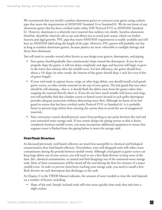 Harvesting, Storing, and Treating Rainwater for Domestic Use




              We recommend that you install a seamless aluminum gutter or construct your gutter using a plastic
              pipe that meets the requirements of ANSI/NSF Standard 14 or Standard 61. We do not know of any
              aluminum gutter that has been certified under either NSF Protocol P151 or ANSI/NSF Standard
              61. However, aluminum is a relatively inert material that oxidizes very slowly. Seamless aluminum,
              therefore, should be relatively safe to use and allows you to avoid joint seams, which can harbor
              bacteria and algal growths. PVC pipe that meets ANSI/NSF requirements is readily available and will
              bear an ANSI/NSF label along the length of the pipe. However, PVC gutters will probably not last
              as long as seamless aluminum gutters, because plastics are more vulnerable to sunlight damage and
              decay than aluminum.
              You will need to consider several other factors as you design your gutters, downspouts, and piping.
                •	 Your gutter should gradually (but continuously) slope toward the downspout. If you do not
                   properly slope the gutter, it will not drain completely and algae and bacteria will begin to grow
                   in the water that remains after the rainfall event. For best efficiency, the gutter should have
                   about a 1% slope (in other words, the bottom of the gutter should drop 1 inch for every 8 feet
                   of gutter length).
                •	 If your roof tends to capture leaves, twigs, or other large debris, you should install a leaf guard,
                   gutter screen, or other similar material on the top of your gutter. The leaf guard that you select
                   should be self-cleaning—that is, it should flush the debris away from the gutter rather than
                   trapping the material directly above it. If you do not have much trouble with leaves and twigs,
                   you will probably find that a basket screen or funnel screen located at each gullet downspout
                   provides adequate protection without obstructing water flow. Although we know of no leaf
                   guard or screen that has been certified under Protocol P151 or Standard 61, it is probably
                   better to prevent large debris from entering the system than to avoid the use of unapproved
                   materials.
                •	 Your conveyance system should prevent water from pooling at any point between the roof and
                   your untreated-water storage tank. If you cannot design the piping system so that it drains
                   completely between rainfall events, you must incorporate additional equipment to ensure that
                   stagnant water is flushed from the piping before it enters the storage tank.


              First-Flush Diverters
              As discussed previously, roof-based collectors are much less susceptible to chemical and biological
              contamination than land-based collectors. Nevertheless, even well-designed roofs will collect some
              contaminants during the periods between rainfall events. Although a leaf guard or gutter screen can
              keep large debris out of your system, you will need to use a first-flush diverter to keep most of the
              dust, dirt, chemical contaminants, or animal and bird droppings out of the untreated-water storage
              tank. Most of these contaminants will be rinsed off the roof during the first few minutes of a major
              rainfall event. In order to prevent them from reaching your storage tank, you need to install a first-
              flush diverter on each downspout that discharges to the tank.
              As Chapter 2 in the TWDB Manual indicates, the amount of water needed to rinse the roof depends
              on a number of factors, including:
                •	 Slope of the roof. Steeply inclined roofs will rinse more quickly than roofs that only have a
                   slight incline.



T E X AS C O M MIS S I O N O N E N V I R O N M E N TAL Q UAL I T Y                                                        11
 