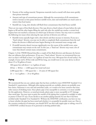 Harvesting, Storing, and Treating Rainwater for Domestic Use




       •	 Porosity of the roofing material. Nonporous materials (such as metal) will clean more quickly
          than porous materials.
       •	 Amount and type of contaminant present. Although the concentration of all contaminants
          tend to increase as time passes between rainfall events, dust and small debris are much easier to
          remove than fecal matter.
       •	 Rainfall rate. Long, slow drizzles will flush fewer contaminants than brief heavy rainfall.
     There are two types of first-flush diverters. One type diverts a fixed volume of water before the tank
     begins to fill and the other begins filling the tank only after the rainfall rate reaches a certain level.
     Experts have not reached a consensus on which type of diverter is better. You may want to consider
     the following two issues when selecting the type and size of diverter you will use.
       •	 Rainfall events typically begin with a slow drizzle and then increase in intensity. If you use a
          “fixed volume” diverter, you may not be able to completely flush contaminants from the roof
          before the diverter is filled and water begins flowing to the untreated-water storage tank.
       •	 If rainfall intensity doesn’t increase significantly over the course of the rainfall event, some
          contaminants may remain on the roof. In this case, a “fixed rate” diverter may waste a lot of
          water that doesn’t contain many contaminants.
     Chapter 2 of the TWDB Manual describes a couple of first-flush diverters and discusses the factors
     that can influence their performance. If you use a “fixed volume” diverter, we recommend that you
     size it so that it will flush at least 1 to 2 gallons of water for every 100 square feet of roof surface. For
     example, if your roof is 30 feet wide and 80 feet long, you would want to size your device to divert
     about 25 to 50 gallons of water.
       100 square feet will divert 1 to 2 gallons of water
       30 feet  ×  80 feet  =  2,400 square feet (total roof area)
       2,400 square feet  ÷  100 square feet  =  24 units of 100 square feet
       24  ×  1 to 2 gallons  =  24 to 48 gallons


     Piping
     We recommend that you use a plastic pipe that has been certified to meet ANSI/NSF Standard 14 or
     Standard 61 requirements. Although other piping materials are available, plastics are probably your
     best choice. Rainwater is very soft and somewhat acidic, so it tends to be more corrosive that most
     other sources of drinking water. Since plastic pipe is less susceptible to corrosion, it is more suitable
     for this application. However, as noted previously, plastic pipe is more susceptible to UV damage
     than metal pipe. You may want to paint the outside of the piping that is exposed to sunlight in order
     to protect it from UV rays. If you decide to use another piping material, be sure that it has been
     certified under Standard 14 or Standard 61. Without the ANSI/NSF certification, you have no way
     to know whether the pipe has been tested and whether it is acceptable for potable water use. Due to
     the corrosive tendencies of rainwater, you should NOT use thin-wall copper pipe or tubing, even if it
     is ANSI/NSF certified, because of its potential to develop pinhole leaks.




12                                                             T E X AS C O M MIS S I O N O N E N V I R O N M E N TAL Q UAL I T Y
 