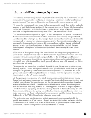 Harvesting, Storing, and Treating Rainwater for Domestic Use




              Untreated-Water Storage Systems
              The untreated-rainwater storage facilities will probably be the most costly part of your system. You can
              use a variety of materials and types of design in constructing a tank to store your harvested rainwater
              prior to treatment. There are several issues that you should consider in constructing your tank.
              To ensure that your untreated-water storage facilities are structurally sound, these facilities need to be
              designed by individuals that are familiar with the structural properties of the materials that you select
              and the soil characteristics at the installation site. A gallon of water weighs 8.34 pounds, so a tank
              that holds 5,000 gallons of water will weigh more than 41,500 pounds when it is full.
              The tank must be structurally sound. Chapter 2 of the TWDB Manual and Section 2 of the Hawaii
              Guidelines discuss the various materials that have been used to build rainwater storage tanks and
              describe some of the advantages and disadvantages of each material. The materials you select must be
              strong enough to withstand any internal pressure generated by the water and any external pressure
              generated by the surrounding environment. We recommend that you hire a licensed professional
              engineer or other experienced professional to design your storage facilities, especially if you are
              installing a tank below ground level or an above-ground tank with a capacity of 10,000 gallons
              or more.
              If you install an above-ground storage tank, your contractor will help you design a pad that will
              assure that the tank remains level as the soil shrinks and swells. If you install a subsurface tank, your
              contractor will make sure that the tank is properly bedded so that it will be protected from soil
              movement, is constructed of material that is very corrosion-resistant, and is not installed in an area
              with a high water table. You should not install your tank below the water table because it can shift or
              even float when it is empty.
              We suggest that you use an above ground tank if possible because they are more accessible and can
              be easily inspected, cleaned, and repaired. However, above ground tanks are usually more susceptible
              to impact damage and may need to be fenced or otherwise protected. Also, remember that above
              ground tanks are exposed to sunlight and need to be protected from UV degradation, especially if
              you use plastic or other UV-sensitive materials.
              All the openings in your tank need to be sealed, screened, or covered, in order to prevent insects,
              lizards, birds, and rodents from getting into your tank. You should seal all unnecessary openings with
              a bolted, gasketed cover. You must also make sure that the open end of all vents and overflows face
              downward and are covered with a corrosion-resistant window-screen material. In order to prevent
              flies and mosquitoes from using your tank as a breeding ground, there must be no gap larger than
              1/16th of an inch at any opening into the tank. Painting the inside of the vents black may also help
              because insects will perceive the opening as a solid surface. Since the gutter and downspout are open
              to the atmosphere, you should probably install an insect screen or a prefilter (such as the one shown
              in Figure 2-4 of the TWDB Manual) at the inlet to the storage tank.
              The surfaces that come into direct contact with the water must be nonporous and suitable for
              potable water applications. If you construct the tank out of materials that have not been certified in
              accordance with NSF Protocol P151 or ANSI/NSF Standard 61, you will need to coat the inside
              surfaces with a certified coating material or use a certified liner or bladder.




T E X AS C O M MIS S I O N O N E N V I R O N M E N TAL Q UAL I T Y                                                         13
 