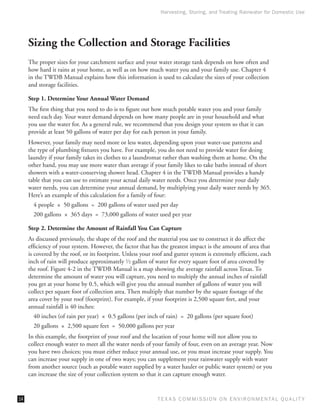 Harvesting, Storing, and Treating Rainwater for Domestic Use




     Sizing the Collection and Storage Facilities
     The proper sizes for your catchment surface and your water storage tank depends on how often and
     how hard it rains at your home, as well as on how much water you and your family use. Chapter 4
     in the TWDB Manual explains how this information is used to calculate the sizes of your collection
     and storage facilities.

     Step 1. Determine Your Annual Water Demand
     The first thing that you need to do is to figure out how much potable water you and your family
     need each day. Your water demand depends on how many people are in your household and what
     you use the water for. As a general rule, we recommend that you design your system so that it can
     provide at least 50 gallons of water per day for each person in your family.
     However, your family may need more or less water, depending upon your water-use patterns and
     the type of plumbing fixtures you have. For example, you do not need to provide water for doing
     laundry if your family takes its clothes to a laundromat rather than washing them at home. On the
     other hand, you may use more water than average if your family likes to take baths instead of short
     showers with a water-conserving shower head. Chapter 4 in the TWDB Manual provides a handy
     table that you can use to estimate your actual daily water needs. Once you determine your daily
     water needs, you can determine your annual demand, by multiplying your daily water needs by 365.
     Here’s an example of this calculation for a family of four:
       4 people  ×  50 gallons  =  200 gallons of water used per day
       200 gallons  ×  365 days  =  73,000 gallons of water used per year

     Step 2. Determine the Amount of Rainfall You Can Capture
     As discussed previously, the shape of the roof and the material you use to construct it do affect the
     efficiency of your system. However, the factor that has the greatest impact is the amount of area that
     is covered by the roof, or its footprint. Unless your roof and gutter system is extremely efficient, each
     inch of rain will produce approximately 1⁄ 2 gallon of water for every square foot of area covered by
     the roof. Figure 4-2 in the TWDB Manual is a map showing the average rainfall across Texas. To
     determine the amount of water you will capture, you need to multiply the annual inches of rainfall
     you get at your home by 0.5, which will give you the annual number of gallons of water you will
     collect per square foot of collection area. Then multiply that number by the square footage of the
     area cover by your roof (footprint). For example, if your footprint is 2,500 square feet, and your
     annual rainfall is 40 inches:
       40 inches (of rain per year)  ×  0.5 gallons (per inch of rain)  =  20 gallons (per square foot)
       20 gallons  ×  2,500 square feet  =  50,000 gallons per year
     In this example, the footprint of your roof and the location of your home will not allow you to
     collect enough water to meet all the water needs of your family of four, even on an average year. Now
     you have two choices; you must either reduce your annual use, or you must increase your supply. You
     can increase your supply in one of two ways; you can supplement your rainwater supply with water
     from another source (such as potable water supplied by a water hauler or public water system) or you
     can increase the size of your collection system so that it can capture enough water.


14                                                           T E X AS C O M MIS S I O N O N E N V I R O N M E N TAL Q UAL I T Y
 