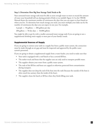 Harvesting, Storing, and Treating Rainwater for Domestic Use




              Step 3. Determine How Big Your Storage Tank Needs to Be
              Your untreated-water storage tank must be able to store enough water to meet or exceed the amount
              of water your household will use during periods of little or no rainfall. Figure 4-3 in the TWDB
              Manual shows the maximum number of continuous dry days that you can expect to have based on
              where you live. To determine how much storage you need, you must multiply your daily use by the
              number of continuous dry days you can expect in one year. For example,
                4 people  ×  50 gallons  =  200 gallons per day
                200 gallons  ×  50 dry days  =  10,000 gallons
              You might be able to get by with a smaller untreated-water storage tank if you are going to use a
              supplemental drinking water supply to meet part of your family’s needs.


              Supplemental Sources of Supply
              If you are going to connect your tank to a supply line from a public water system, the connection
              must be made through an air gap and must be inspected and approved by the public water
              system’s personnel.
              If you are going to obtain a supplemental supply from a water hauler, you need to make sure that:
                •	 Your tank is equipped with a roof hatch or has a covered fill box.
                •	 The tanker truck and hoses that the supplier uses are only used to transport potable water.
                •	 The supplier obtains your water from a public water system.
                •	 The ends of the fill line and hoses are capped or otherwise protected from contamination
                   during transport.
                •	 The supplier does not drop the end of the hose into the tank (because the outside of the hose is
                   often much less sanitary than the inside of the hose).
                •	 The supplier closes the hatch or fill box when they finish filling your tank.




T E X AS C O M MIS S I O N O N E N V I R O N M E N TAL Q UAL I T Y                                                    15
 