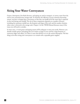 Harvesting, Storing, and Treating Rainwater for Domestic Use




     Sizing Your Water Conveyances
     Gutters, downspouts, first-flush diverters, and piping are used to transport, or convey, water from the
     roof to your untreated-water storage tank. To maximize the efficiency of your rainwater harvesting
     system, you have to design these conveyances so that they can handle all of the water that is captured
     on the roof during each rainfall. The size of these components depends on a number of factors,
     including the maximum rainfall rate, the footprint and shape of the roof, and the number of points
     where water is diverted to the storage tank. Chapter 2 of the TWDB Manual discusses many of the
     issues you will need to consider.
     In most cases, a 4-inch gutter and piping system will be adequate to meet your needs. However, you
     should consider gutters and piping that are 6 inches or larger if your roof has a large footprint or
     numerous ridges and valleys, or if there is more than 80 feet or so to the nearest downspout. The best
     thing to do when sizing your conveyances is to consult with a reputable gutter supplier.




16                                                         T E X AS C O M MIS S I O N O N E N V I R O N M E N TAL Q UAL I T Y
 