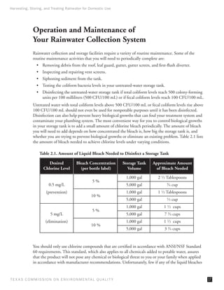 Harvesting, Storing, and Treating Rainwater for Domestic Use




              Operation and Maintenance of
              Your Rainwater Collection System
              Rainwater collection and storage facilities require a variety of routine maintenance. Some of the
              routine maintenance activities that you will need to periodically complete are:
                •	 Removing debris from the roof, leaf guard, gutter, gutter screen, and first-flush diverter.
                •	 Inspecting and repairing vent screens.
                •	 Siphoning sediment from the tank.
                •	 Testing the coliform bacteria levels in your untreated-water storage tank.
                •	 Disinfecting the untreated-water storage tank if total coliform levels reach 500 colony-forming
                   units per 100 milliliters (500 CFU/100 mL) or if fecal coliform levels reach 100 CFU/100 mL.
              Untreated water with total coliform levels above 500 CFU/100 mL or fecal coliform levels rise above
              100 CFU/100 mL should not even be used for nonpotable purposes until it has been disinfected.
              Disinfection can also help prevent heavy biological growths that can foul your treatment system and
              contaminate your plumbing system. The most convenient way for you to control biological growths
              in your storage tank is to add a small amount of chlorine bleach periodically. The amount of bleach
              you will need to add depends on how concentrated the bleach is, how big the storage tank is, and
              whether you are trying to prevent biological growths or eliminate an existing problem. Table 2.1 lists
              the amount of bleach needed to achieve chlorine levels under varying conditions.

                  Table 2.1. Amount of Liquid Bleach Needed to Disinfect a Storage Tank

                        Desired           Bleach Concentration       Storage Tank      Approximate Amount
                     Chlorine Level         (per bottle label)          Volume           of Bleach Needed

                                                                      1,000 gal           2 1⁄ 2 Tablespoons
                                                    5%
                        0.5 mg/L                                      5,000 gal                 ⁄ cup
                                                                                                34


                      (prevention)                                    1,000 gal           1 1⁄ 2 Tablespoons
                                                   10 %
                                                                      5,000 gal                 ⁄ cup
                                                                                                13


                                                                      1,000 gal              1 1⁄ 2 cups
                                                    5%
                         5 mg/L                                       5,000 gal               7 3⁄ 4 cups
                      (elimination)                                   1,000 gal              1 1⁄ 2 cups
                                                   10 %
                                                                      5,000 gal               3 3⁄ 4 cups



              You should only use chlorine compounds that are certified in accordance with ANSI/NSF Standard
              60 requirements. This standard, which also applies to all chemicals added to potable water, assures
              that the product will not pose any chemical or biological threat to you or your family when applied
              in accordance with manufacturer recommendations. Unfortunately, few if any of the liquid bleaches


T E X AS C O M MIS S I O N O N E N V I R O N M E N TAL Q UAL I T Y                                                     17
 