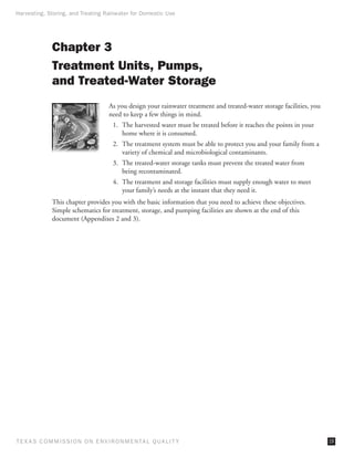 Harvesting, Storing, and Treating Rainwater for Domestic Use




              Chapter 3
              Treatment Units, Pumps,
              and Treated-Water Storage
                                     As you design your rainwater treatment and treated-water storage facilities, you
                                     need to keep a few things in mind.
                                       1.	 The harvested water must be treated before it reaches the points in your
                                           home where it is consumed.
                                       2.	 The treatment system must be able to protect you and your family from a
                                           variety of chemical and microbiological contaminants.
                                       3.	 The treated-water storage tanks must prevent the treated water from
                                           being recontaminated.
                                       4.	 The treatment and storage facilities must supply enough water to meet
                                           your family’s needs at the instant that they need it.
              This chapter provides you with the basic information that you need to achieve these objectives.
              Simple schematics for treatment, storage, and pumping facilities are shown at the end of this
              document (Appendixes 2 and 3).




T E X AS C O M MIS S I O N O N E N V I R O N M E N TAL Q UAL I T Y                                                      19
 