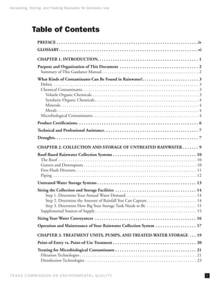 Harvesting, Storing, and Treating Rainwater for Domestic Use




              Table of Contents
                 PREFACE. . . . . . . . . . . . . . . . . . . . . . . . . . . . . . . . . . . . . . . . . . . . . . . . . . . . . . . . . . . . . . .  iv
                 GLOSSARY. . . . . . . . . . . . . . . . . . . . . . . . . . . . . . . . . . . . . . . . . . . . . . . . . . . . . . . . . . . . . .  vi

                 CHAPTER 1. INTRODUCTION. . . . . . . . . . . . . . . . . . . . . . . . . . . . . . . . . . . . . . . . . . . . . 1
                 Purpose and Organization of This Document . . . . . . . . . . . . . . . . . . . . . . . . . . . . . . . . . . . . 2
                  Summary of This Guidance Manual. . . . . . . . . . . . . . . . . . . . . . . . . . . . . . . . . . . . . . . . . . . . . . 2
                 What Kinds of Contaminants Can Be Found in Rainwater?. . . . . . . . . . . . . . . . . . . . . . . . . .                                          3
                  Debris . . . . . . . . . . . . . . . . . . . . . . . . . . . . . . . . . . . . . . . . . . . . . . . . . . . . . . . . . . . . . . . . . . . .   3
                  Chemical Contaminants. . . . . . . . . . . . . . . . . . . . . . . . . . . . . . . . . . . . . . . . . . . . . . . . . . . . . . .               3
                    Volatile Organic Chemicals. . . . . . . . . . . . . . . . . . . . . . . . . . . . . . . . . . . . . . . . . . . . . . . . . .                  3
                    Synthetic Organic Chemicals. . . . . . . . . . . . . . . . . . . . . . . . . . . . . . . . . . . . . . . . . . . . . . . . .                   4
                    Minerals. . . . . . . . . . . . . . . . . . . . . . . . . . . . . . . . . . . . . . . . . . . . . . . . . . . . . . . . . . . . . . . . .      4
                    Metals . . . . . . . . . . . . . . . . . . . . . . . . . . . . . . . . . . . . . . . . . . . . . . . . . . . . . . . . . . . . . . . . . .     4
                  Microbiological Contaminants. . . . . . . . . . . . . . . . . . . . . . . . . . . . . . . . . . . . . . . . . . . . . . . . . .                  4
                 Product Certifications. . . . . . . . . . . . . . . . . . . . . . . . . . . . . . . . . . . . . . . . . . . . . . . . . . . . . . . 6
                 Technical and Professional Assistance. . . . . . . . . . . . . . . . . . . . . . . . . . . . . . . . . . . . . . . . . . . 7
                 Droughts. . . . . . . . . . . . . . . . . . . . . . . . . . . . . . . . . . . . . . . . . . . . . . . . . . . . . . . . . . . . . . . . . 7

                 CHAPTER 2. COLLECTION AND STORAGE OF UNTREATED RAINWATER. . . . . . . . 9
                 Roof-Based Rainwater Collection Systems. . . . . . . . . . . . . . . . . . . . . . . . . . . . . . . . . . . . . . 10
                  The Roof. . . . . . . . . . . . . . . . . . . . . . . . . . . . . . . . . . . . . . . . . . . . . . . . . . . . . . . . . . . . . . . . . 10
                  Gutters and Downspouts. . . . . . . . . . . . . . . . . . . . . . . . . . . . . . . . . . . . . . . . . . . . . . . . . . . . . 10
                  First-Flush Diverters. . . . . . . . . . . . . . . . . . . . . . . . . . . . . . . . . . . . . . . . . . . . . . . . . . . . . . . . . 11
                  Piping . . . . . . . . . . . . . . . . . . . . . . . . . . . . . . . . . . . . . . . . . . . . . . . . . . . . . . . . . . . . . . . . . . . 12
                 Untreated-Water Storage Systems. . . . . . . . . . . . . . . . . . . . . . . . . . . . . . . . . . . . . . . . . . . . . 13
                 Sizing the Collection and Storage Facilities . . . . . . . . . . . . . . . . . . . . . . . . . . . . . . . . . . . . . 14
                      Step 1. Determine Your Annual Water Demand. . . . . . . . . . . . . . . . . . . . . . . . . . . . . . . . . 14
                      Step 2. Determine the Amount of Rainfall You Can Capture. . . . . . . . . . . . . . . . . . . . . . . . 14
                      Step 3. Determine How Big Your Storage Tank Needs to Be . . . . . . . . . . . . . . . . . . . . . . . . 15
                   Supplemental Sources of Supply. . . . . . . . . . . . . . . . . . . . . . . . . . . . . . . . . . . . . . . . . . . . . . . . 15
                 Sizing Your Water Conveyances . . . . . . . . . . . . . . . . . . . . . . . . . . . . . . . . . . . . . . . . . . . . . . 16
                 Operation and Maintenance of Your Rainwater Collection System . . . . . . . . . . . . . . . . . . . 17

                 CHAPTER 3. TREATMENT UNITS, PUMPS, AND TREATED-WATER STORAGE . . . . 19
                 Point-of-Entry vs. Point-of-Use Treatment. . . . . . . . . . . . . . . . . . . . . . . . . . . . . . . . . . . . . . 20
                 Treating for Microbiological Contaminants. . . . . . . . . . . . . . . . . . . . . . . . . . . . . . . . . . . . . 21
                   Filtration Technologies. . . . . . . . . . . . . . . . . . . . . . . . . . . . . . . . . . . . . . . . . . . . . . . . . . . . . . . 21
                   Disinfection Technologies . . . . . . . . . . . . . . . . . . . . . . . . . . . . . . . . . . . . . . . . . . . . . . . . . . . . 23


T E X AS C O M MIS S I O N O N E N V I R O N M E N TAL Q UAL I T Y                                                                                                     i
 