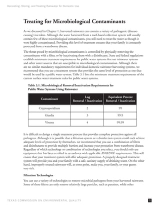 Harvesting, Storing, and Treating Rainwater for Domestic Use




              Treating for Microbiological Contaminants
              As we discussed in Chapter 1, harvested rainwater can contain a variety of pathogenic (disease-
              causing) microbes. Although the water harvested from a roof-based collection system will usually
              contain few of these microbiological contaminants, you still need to treat the water as though it
              were highly contaminated. Providing this level of treatment ensures that your family is constantly
              protected from a waterborne disease.
              The threat posed by microbiological contaminants is controlled by physically removing the
              contaminants with a filter, or by inactivating them with a disinfectant. State and federal regulations
              establish minimum treatment requirements for public water systems that use rainwater systems
              and other water sources that are susceptible to microbiological contamination. Although there
              are no similar mandatory requirements for individual domestic rainwater harvesting systems, we
              recommend that you use a treatment system that provides the same level of protection as one that
              would be used by a public water system. Table 3.1 lists the minimum treatment requirements of the
              current surface water treatment rules for public water systems.

                  Table 3.1. Microbiological Removal/Inactivation Requirements for
                  Public Water Systems Using Rainwater

                                                                  Log               Equivalent Percent
                              Contaminant
                                                          Removal / Inactivation   Removal / Inactivation

                            Cryptosporidium                          2                        99

                                 Giardia                             3                       99.9

                                 Viruses                             4                       99.99


              It is difficult to design a single treatment process that provides complete protection against all
              pathogens. Although it is possible that a filtration system or a disinfection system could each achieve
              adequate levels of protection by themselves, we recommend that you use a combination of filters
              and disinfectants to provide multiple barriers and increase your protection from waterborne disease.
              Regardless of which technology or combination of technologies you select, you should only use
              equipment that has been certified in accordance with applicable ANSI/NSF requirements. This will
              ensure that your treatment system will offer adequate protection. A properly designed treatment
              system will provide you and your family with a safe, sanitary supply of drinking water. On the other
              hand, improperly treated rainwater will, at some point, make you, your family, or your guests
              very sick.

              Filtration Technologies
              You can use a variety of technologies to remove microbial pathogens from your harvested rainwater.
              Some of these filters can only remove relatively large particles, such as parasites, while other




T E X AS C O M MIS S I O N O N E N V I R O N M E N TAL Q UAL I T Y                                                      21
 