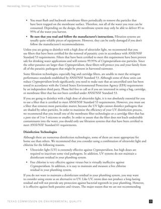 Harvesting, Storing, and Treating Rainwater for Domestic Use




                •	 You must flush and backwash membrane filters periodically to remove the particles that
                   have been trapped on the membrane surface. Therefore, not all of the water you treat can be
                   consumed. Depending on the design, the membrane system may only be able to deliver 85 to
                   95% of the water you harvest.
                •	 Be sure that you read and follow the manufacturer’s instructions. Filtration systems are
                   usually quite reliable pieces of equipment. However, they can be easily damaged if you don’t
                   follow the manufacturer’s recommendations.
              Unless you are going to disinfect with a high dose of ultraviolet light, we recommend that you
              use filters that have been certified for the removal of parasitic cysts in accordance with ANSI/NSF
              Standard 53 requirements. Filters that have been certified to meet this requirement have been proven
              safe for drinking water applications and will remove 99.95% of Cryptosporidium-size particles. Since
              the other parasites are larger than Cryptosporidium, these filters will protect you and your family from
              all of the parasitic pathogens that might be present in harvested rainwater.
              Some filtration technologies, especially bag and cartridge filters, are unable to meet the stringent
              performance standards established by ANSI/NSF Standard 53. Although some of these units can
              reduce Cryptosporidium levels significantly, you need to make sure that an uncertified unit has been
              tested in accordance with the United States Environmental Protection Agency (EPA) requirements
              by an independent third party. Please feel free to call us if you are interested in using a bag, cartridge,
              or membrane filter that has not been certified under ANSI/NSF Standard 53.
              If you are going to disinfect with a high dose of ultraviolet light, it is not absolutely essential for you
              to use a filter that is certified to meet ANSI/NSF Standard 53 requirements. However, you must use
              a filter that removes most particulate matter, because the UV light cannot disinfect pathogens that
              are shaded by other particles. In order to maximize the efficiency of your UV disinfection process,
              we recommend that you install one of the membrane filter technologies or a cartridge filter that has
              a pore size of 3 to 5 microns or smaller. In order to assure that the filter does not leach undesirable
              contaminants into the water, you should only use filtration systems that that have been certified to
              meet ANSI/NSF Standard 61 requirements.

              Disinfection Technologies
              Although there are numerous disinfection technologies, some of them are more appropriate for
              home use than others. We recommend that you consider using a combination of ultraviolet light and
              chlorine for the following reasons.
                •	 Ultraviolet light (UV) is extremely effective against Cryptosporidium, but high doses are
                   required to inactivate some viral pathogens. In addition, UV systems do not maintain a
                   disinfectant residual in your plumbing system.
                •	 Free chlorine is very effective against viruses but is virtually ineffective against
                   Cryptosporidium. In addition, it is easy to maintain and measure a free chlorine
                   residual in your plumbing system.
              If you do not want to maintain a disinfectant residual in your plumbing system, you may want
              to consider using ozone as an alternative to UV. Like UV, ozone does not produce a long-lasting
              residual and will not provide any protection against bacterial regrowth in your plumbing. However,
              it is effective against both parasites and viruses. The major reason that we are not recommending



T E X AS C O M MIS S I O N O N E N V I R O N M E N TAL Q UAL I T Y                                                          23
 
