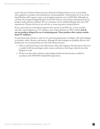 Harvesting, Storing, and Treating Rainwater for Domestic Use




              assures that your chemical will not pose any chemical or biological threat to you or your family
              when applied in accordance with manufacturer recommendations. Unfortunately, few if any of the
              liquid bleaches sold in grocery stores or pool-supply companies carry an NSF label. Although you
              can find a list of approved liquid bleaches on the NSF web site, most of these manufacturers do not
              produce small containers of bleach. We try to maintain a list of unlabeled bleaches that meet NSF
              requirements. We post this list on our web site, at www.tceq.state.tx.us/goto/bleach.
              If you cannot find any of the bleach solutions from our list or the NSF’s list, at least avoid the
              ones that contain fragrances or UV stablizers: none of these bleaches are NSF certified. And do
              not use products designed for use in swimming pools. These products often contain cyanide-
              based UV stabilizers.
              As stated previously, chlorine is only one of a chemical group known as halogens. The other halogens
              are bromine, iodine, fluorine, and astatine. Although the other halogens are probably effective viral
              disinfectants, we recommend that you stick with chlorine because:
                1.	 There is only limited data on the effectiveness of the other halogens. We don’t know what level
                    is needed to kill most pathogens under various conditions or how long it takes for the other
                    halogens to work.
                2.	 We have not been able to find any other halogen disinfectant that has been certified in
                    accordance with ANSI/NSF Standard 60 requirements.




T E X AS C O M MIS S I O N O N E N V I R O N M E N TAL Q UAL I T Y                                                    27
 