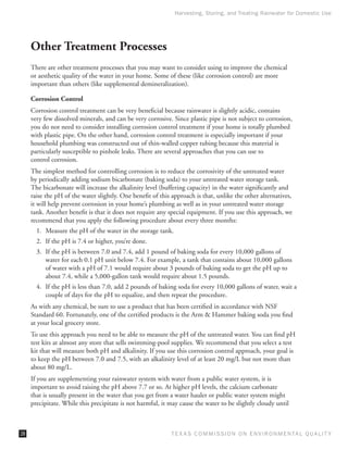 Harvesting, Storing, and Treating Rainwater for Domestic Use




     Other Treatment Processes
     There are other treatment processes that you may want to consider using to improve the chemical
     or aesthetic quality of the water in your home. Some of these (like corrosion control) are more
     important than others (like supplemental demineralization).

     Corrosion Control
     Corrosion control treatment can be very beneficial because rainwater is slightly acidic, contains
     very few dissolved minerals, and can be very corrosive. Since plastic pipe is not subject to corrosion,
     you do not need to consider installing corrosion control treatment if your home is totally plumbed
     with plastic pipe. On the other hand, corrosion control treatment is especially important if your
     household plumbing was constructed out of thin-walled copper tubing because this material is
     particularly susceptible to pinhole leaks. There are several approaches that you can use to
     control corrosion.
     The simplest method for controlling corrosion is to reduce the corrosivity of the untreated water
     by periodically adding sodium bicarbonate (baking soda) to your untreated water storage tank.
     The bicarbonate will increase the alkalinity level (buffering capacity) in the water significantly and
     raise the pH of the water slightly. One benefit of this approach is that, unlike the other alternatives,
     it will help prevent corrosion in your home’s plumbing as well as in your untreated water storage
     tank. Another benefit is that it does not require any special equipment. If you use this approach, we
     recommend that you apply the following procedure about every three months:
       1.	 Measure the pH of the water in the storage tank.
       2.	 If the pH is 7.4 or higher, you’re done.
       3.	 If the pH is between 7.0 and 7.4, add 1 pound of baking soda for every 10,000 gallons of
           water for each 0.1 pH unit below 7.4. For example, a tank that contains about 10,000 gallons
           of water with a pH of 7.1 would require about 3 pounds of baking soda to get the pH up to
           about 7.4, while a 5,000-gallon tank would require about 1.5 pounds.
       4.	 If the pH is less than 7.0, add 2 pounds of baking soda for every 10,000 gallons of water, wait a
           couple of days for the pH to equalize, and then repeat the procedure.
     As with any chemical, be sure to use a product that has been certified in accordance with NSF
     Standard 60. Fortunately, one of the certified products is the Arm  Hammer baking soda you find
     at your local grocery store.
     To use this approach you need to be able to measure the pH of the untreated water. You can find pH
     test kits at almost any store that sells swimming-pool supplies. We recommend that you select a test
     kit that will measure both pH and alkalinity. If you use this corrosion control approach, your goal is
     to keep the pH between 7.0 and 7.5, with an alkalinity level of at least 20 mg/L but not more than
     about 80 mg/L.
     If you are supplementing your rainwater system with water from a public water system, it is
     important to avoid raising the pH above 7.7 or so. At higher pH levels, the calcium carbonate
     that is usually present in the water that you get from a water hauler or public water system might
     precipitate. While this precipitate is not harmful, it may cause the water to be slightly cloudy until



28                                                          T E X AS C O M MIS S I O N O N E N V I R O N M E N TAL Q UAL I T Y
 