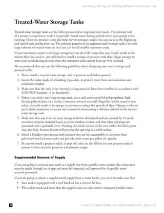 Harvesting, Storing, and Treating Rainwater for Domestic Use




     Treated-Water Storage Tanks
     Treated-water storage tanks can be either pressurized or unpressurized vessels. The primary role
     of a pressurized (pressure) tank is to provide treated water during periods when your pump is not
     running. However, pressure tanks also help prevent pressure surges that can occur at the beginning
     and end of each production run. The primary purpose of an unpressurized (storage) tank is to store
     large volumes of treated water so that you can install smaller treatment units.
     If your treatment system is not large enough to treat all of the water that your family needs at the
     instant that they need it, you will need to install a storage or pressure tank that is large enough to
     meet your needs during periods when the treatment units cannot keep up with demand.
     We recommend that you use the following guidelines when designing your water storage and
     pressure tanks.
       1.	 Never install a treated-water storage tank or pressure tank below ground.
       2.	 Install the tanks inside of a building if possible, to protect them from contamination and
           inclement weather.
       3.	 Make sure that the tank or its internal coating materials have been certified in accordance with
           ANSI/NSF Standard 14 or Standard 61.
       4.	 Unless you need a very large storage tank, use a tank constructed of polypropylene, high
           density polyethylene, or a similar corrosion-resistant material. Regardless of the material you
           select, the tank needs to be opaque to prevent or reduce the growth of algae. Opaque tanks are
           particularly important if you are not constantly maintaining a chlorine residual in the treated
           water storage tank.
       5.	 Make sure that any vents on your storage tank face downward and are covered by 16-mesh
           corrosion-resistant material (such as nylon window screen), and that other openings are
           protected with a gasketed cover. Painting the inside surface of the vent with a flat black paint
           may also help, because insects will perceive the opening as a solid surface.
       6.	 Install a bladder-type pressure tank because they are less susceptible to corrosion than
           galvanized-steel pressure tanks and provide more water per gallon of capacity.
       7.	 Be sure to install a pressure-relief, or pop-off, valve on the fill line to your pressure tank to
           protect it from excessive pressures and pressure surges.


     Supplemental Sources of Supply

     If you are going to connect your tank to a supply line from a public water system, the connection
     must be made through an air gap and must be inspected and approved by the public water
     system’s personnel.
     If you are going to obtain a supplemental supply from a water hauler, you need to make sure that:
       •	 Your tank is equipped with a roof hatch or has a covered fill box.
       •	 The tanker truck and hoses that the supplier uses are only used to transport potable water.




30                                                            T E X AS C O M MIS S I O N O N E N V I R O N M E N TAL Q UAL I T Y
 