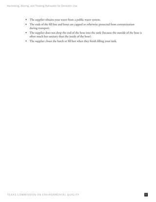 Harvesting, Storing, and Treating Rainwater for Domestic Use




                •	 The supplier obtains your water from a public water system.
                •	 The ends of the fill line and hoses are capped or otherwise protected from contamination
                   during transport.
                •	 The supplier does not drop the end of the hose into the tank (because the outside of the hose is
                   often much less sanitary than the inside of the hose).
                •	 The supplier closes the hatch or fill box when they finish filling your tank.




T E X AS C O M MIS S I O N O N E N V I R O N M E N TAL Q UAL I T Y                                                    31
 