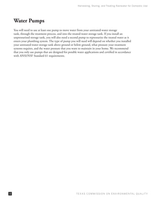 Harvesting, Storing, and Treating Rainwater for Domestic Use




     Water Pumps
     You will need to use at least one pump to move water from your untreated-water storage
     tank, through the treatment process, and into the treated-water storage tank. If you install an
     unpressurized storage tank, you will also need a second pump to repressurize the treated water as it
     enters your plumbing system. The type of pump you will need will depend on whether you installed
     your untreated-water storage tank above ground or below ground, what pressure your treatment
     systems requires, and the water pressure that you want to maintain in your home. We recommend
     that you only use pumps that are designed for potable water applications and certified in accordance
     with ANSI/NSF Standard 61 requirements.




32                                                        T E X AS C O M MIS S I O N O N E N V I R O N M E N TAL Q UAL I T Y
 