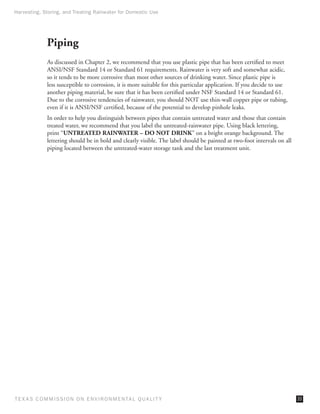 Harvesting, Storing, and Treating Rainwater for Domestic Use




              Piping
              As discussed in Chapter 2, we recommend that you use plastic pipe that has been certified to meet
              ANSI/NSF Standard 14 or Standard 61 requirements. Rainwater is very soft and somewhat acidic,
              so it tends to be more corrosive than most other sources of drinking water. Since plastic pipe is
              less susceptible to corrosion, it is more suitable for this particular application. If you decide to use
              another piping material, be sure that it has been certified under NSF Standard 14 or Standard 61.
              Due to the corrosive tendencies of rainwater, you should NOT use thin-wall copper pipe or tubing,
              even if it is ANSI/NSF certified, because of the potential to develop pinhole leaks.
              In order to help you distinguish between pipes that contain untreated water and those that contain
              treated water, we recommend that you label the untreated-rainwater pipe. Using black lettering,
              print “UNTREATED RAINWATER – DO NOT DRINK” on a bright orange background. The
              lettering should be in bold and clearly visible. The label should be painted at two-foot intervals on all
              piping located between the untreated-water storage tank and the last treatment unit.




T E X AS C O M MIS S I O N O N E N V I R O N M E N TAL Q UAL I T Y                                                        33
 