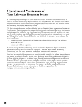 Harvesting, Storing, and Treating Rainwater for Domestic Use




     Operation and Maintenance of
     Your Rainwater Treatment System
     It is extremely important for you to follow the manufacturer’s maintenance recommendations in
     order to maximize the reliability of your treatment and storage facilities. For example, filters and UV
     lamps will need to be replaced on schedule, pumps may need to be lubricated, and chemical feeders
     will need to be checked and periodically refilled.
     We also recommend that you run bacteriological tests on the treated water entering your home every
     3 to 6 months. Bacteriological testing is especially important if you have decided not to continuously
     maintain a chlorine residual in your plumbing system. These tests are extremely sensitive; you must
     use the sterile containers supplied by a laboratory and return the samples as they direct or you could
     get “false positive” results. You should disinfect your facilities if the laboratory report indicates that
     your treated water:
       •	 has a heterotrophic plate count (HPC) above 500 colony-forming units per 100 milliliters
          (CFU/100 mL), or
       •	 contains any coliform organisms.
     If you are feeding chlorine continuously, you can increase the effectiveness of your disinfection
     process by increasing the chlorine residual slightly for a few days. If you are not chlorinating
     continuously, you can “batch chlorinate” your system as we described in Chapter 2.
     Your local or county health department can probably provide you with a list of local laboratories that
     can test the bacteriological quality of your water. We inspect some of the drinking water laboratories
     in Texas and other laboratories participate in the National Environmental Laboratory Accreditation
     Program (NELAP). Laboratories are not required to participate in these quality-control programs
     unless they run tests for public water systems. Although some of the other local laboratories may
     also give you accurate results, we recommend that you use a certified or accredited laboratory.
     You can obtain laboratory contact information for the labs we regulate from the
     web page www.tceq.state.tx.us/goto/lab_list.




36                                                           T E X AS C O M MIS S I O N O N E N V I R O N M E N TAL Q UAL I T Y
 
