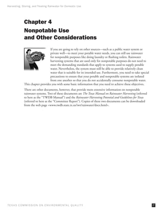 Harvesting, Storing, and Treating Rainwater for Domestic Use




              Chapter 4
              Nonpotable Use
              and Other Considerations
                                   If you are going to rely on other sources—such as a public water system or
                                   private well—to meet your potable water needs, you can still use rainwater
                                   for nonpotable purposes like doing laundry or flushing toilets. Rainwater
                                   harvesting systems that are used only for nonpotable purposes do not need to
                                   meet the demanding standards that apply to systems used to supply potable
                                   water. Nevertheless, the system must still be able to provide relatively clean
                                   water that is suitable for its intended use. Furthermore, you need to take special
                                   precautions to ensure that your potable and nonpotable systems are isolated
                                   from one another so that you do not accidentally consume nonpotable water.
              This chapter provides you with some basic information that you need to achieve these objectives.
              There are other documents, however, that provide more extensive information on nonpotable
              rainwater systems. Two of these documents are The Texas Manual on Rainwater Harvesting (referred
              to here as the “TWDB Manual”) and the Rainwater Harvesting Potential and Guidelines for Texas
              (referred to here as the “Committee Report”). Copies of these two documents can be downloaded
              from the web page www.twdb.state.tx.us/iwt/rainwater/docs.html.




T E X AS C O M MIS S I O N O N E N V I R O N M E N TAL Q UAL I T Y                                                      37
 
