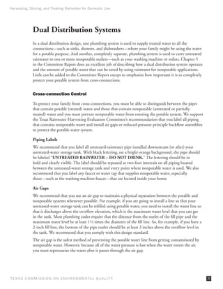 Harvesting, Storing, and Treating Rainwater for Domestic Use




              Dual Distribution Systems
              In a dual distribution design, one plumbing system is used to supply treated water to all the
              connections—such as sinks, showers, and dishwashers—where your family might be using the water
              for a potable purpose. And another, completely separate, plumbing system is used to carry untreated
              rainwater to one or more nonpotable outlets—such as your washing machine or toilets. Chapter 5
              in the Committee Report does an excellent job of describing how a dual distribution system operates
              and the amount of potable water that can be saved by using rainwater for nonpotable applications.
              Little can be added to the Committee Report except to emphasize how important it is to completely
              protect your potable system from cross-connections.


              Cross-connection Control

              To protect your family from cross-connections, you must be able to distinguish between the pipes
              that contain potable (treated) water and those that contain nonpotable (untreated or partially
              treated) water and you must prevent nonpotable water from entering the potable system. We support
              the Texas Rainwater Harvesting Evaluation Committee’s recommendation that you label all piping
              that contains nonpotable water and install air gaps or reduced-pressure principle backflow assemblies
              to protect the potable water system.

              Piping Labels
              We recommend that you label all untreated-rainwater pipe installed downstream (or after) your
              untreated-water storage tank. With black lettering, on a bright orange background, the pipe should
              be labeled “UNTREATED RAINWATER – DO NOT DRINK.” The lettering should be in
              bold and clearly visible. The label should be repeated at two-foot intervals on all piping located
              between the untreated-water storage tank and every point where nonpotable water is used. We also
              recommend that you label any faucet or water tap that supplies nonpotable water, especially
              those—such as the washing machine faucet—that are located inside your home.

              Air Gaps
              We recommend that you use an air gap to maintain a physical separation between the potable and
              nonpotable systems whenever possible. For example, if you are going to install a line so that your
              untreated-water storage tank can be refilled using potable water, you need to install the water line so
              that it discharges above the overflow elevation, which is the maximum water level that you can get
              in the tank. Most plumbing codes require that the distance from the outlet of the fill pipe and the
              maximum water level be at least 1½ times the diameter of the fill line. So, for example, if you have a
              2-inch fill line, the bottom of the pipe outlet should be at least 3 inches above the overflow level in
              the tank. We recommend that you comply with this design standard.
              The air gap is the safest method of preventing the potable water line from getting contaminated by
              nonpotable water. However, because all of the water pressure is lost when the water enters the air,
              you must repressurize the water after it passes through the air gap.




T E X AS C O M MIS S I O N O N E N V I R O N M E N TAL Q UAL I T Y                                                      39
 