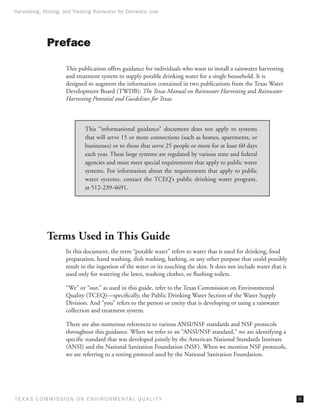 Harvesting, Storing, and Treating Rainwater for Domestic Use




              Preface

                      This publication offers guidance for individuals who want to install a rainwater harvesting
                      and treatment system to supply potable drinking water for a single household. It is
                      designed to augment the information contained in two publications from the Texas Water
                      Development Board (TWDB): The Texas Manual on Rainwater Harvesting and Rainwater
                      Harvesting Potential and Guidelines for Texas.



                               This “informational guidance” document does not apply to systems
                               that will serve 15 or more connections (such as homes, apartments, or
                               businesses) or to those that serve 25 people or more for at least 60 days
                               each year. These large systems are regulated by various state and federal
                               agencies and must meet special requirements that apply to public water
                               systems. For information about the requirements that apply to public
                               water systems, contact the TCEQ’s public drinking water program,
                               at 512-239-4691.




              Terms Used in This Guide
                      In this document, the term “potable water” refers to water that is used for drinking, food
                      preparation, hand washing, dish washing, bathing, or any other purpose that could possibly
                      result in the ingestion of the water or its touching the skin. It does not include water that is
                      used only for watering the lawn, washing clothes, or flushing toilets.

                      “We” or “our,” as used in this guide, refer to the Texas Commission on Environmental
                      Quality (TCEQ)—specifically, the Public Drinking Water Section of the Water Supply
                      Division. And “you” refers to the person or entity that is developing or using a rainwater
                      collection and treatment system.

                      There are also numerous references to various ANSI/NSF standards and NSF protocols
                      throughout this guidance. When we refer to an “ANSI/NSF standard,” we are identifying a
                      specific standard that was developed jointly by the American National Standards Institute
                      (ANSI) and the National Sanitation Foundation (NSF). When we mention NSF protocols,
                      we are referring to a testing protocol used by the National Sanitation Foundation.




T E X AS C O M MIS S I O N O N E N V I R O N M E N TAL Q UAL I T Y                                                       iii
 