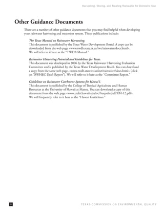 Harvesting, Storing, and Treating Rainwater for Domestic Use




     Other Guidance Documents
        There are a number of other guidance documents that you may find helpful when developing
        your rainwater harvesting and treatment system. These publications include:

           The Texas Manual on Rainwater Harvesting.
           This document is published by the Texas Water Development Board. A copy can be
           downloaded from the web page <www.twdb.state.tx.us/iwt/rainwater/docs.html>.
           We will refer to it here as the “TWDB Manual.”

           Rainwater Harvesting Potential and Guidelines for Texas.
           This document was developed in 2006 by the Texas Rainwater Harvesting Evaluation
           Committee and is published by the Texas Water Development Board. You can download
           a copy from the same web page, <www.twdb.state.tx.us/iwt/rainwater/docs.html> (click
           on “RWHEC Draft Report”). We will refer to it here as the “Committee Report.”

           Guidelines on Rainwater Catchment Systems for Hawai‘i.
           This document is published by the College of Tropical Agriculture and Human
           Resources at the University of Hawaii at Manoa. You can download a copy of this
           document from the web page <www.ctahr.hawaii.edu/oc/freepubs/pdf/RM-12.pdf>.
           We will frequently refer to it here as the “Hawaii Guidelines.”




iv                                                 T E X AS C O M MIS S I O N O N E N V I R O N M E N TAL Q UAL I T Y
 