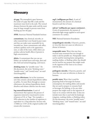 Harvesting, Storing, and Treating Rainwater for Domestic Use




              Glossary
              air gap. The atmospheric space between                 mg/L (milligrams per liter). A unit of
              the outlet of a pipe that fills a tank and the         measurement; the amount of a chemical
              maximum water level in the tank. The vertical          found in each liter of water.
              distance between the pipe outlet and the water
              must be large enough to prevent water from             mJ/cm2 (millijoules per square centimeter).
              backing up into the pipe.                              A unit of measurement; the amount of
                                                                     ultraviolet light energy applied to each square
              ANSI. American National Standards Institute            centimeter of a surface.

              contaminant. Any chemical, microbe, or                 NSF. National Sanitation Foundation
              other material that is not found in pure water
              and that can make water unsuitable for its             nonpathogenic microbe. A bacteria, parasite,
              intended use. Some contaminants only affect            or virus that does not cause an infection or
              aesthetic qualities such as the appearance,            disease in humans.
              taste, or odor of the water, while others can
              produce adverse health effects if present in           nonpotable water. Water that may have
              high concentrations.                                   received some treatment but not enough to
                                                                     make it safe for potable use. Nonpotable water
              debris. A contaminant that you can see.                can be used for watering lawns and gardens,
              Debris can include leaves and twigs, dust and          washing clothes, or flushing toilets, but should
              dirt, bird and animal droppings, and insects.          not be used for any purpose that might result
                                                                     in the ingestion of the water or its contact
              drinking water. See “potable water.” (In               with the skin.
              this document, the terms “drinking water,”
              “potable water,” and “treated water” are used          pathogenic microbe. A bacteria, parasite, and
              interchangeably.)                                      virus that can cause an infection or disease in
                                                                     humans.
              erosion chlorinator. An in-line treatment
              unit that contains calcium hypochlorite tablets        potable water. Water that is used for
              or pellets. As water flows through an erosion          preparing food or beverages for human
              chlorinator, the calcium hypochlorite slowly           consumption, for washing dishes and utensils
              dissolves and releases chlorine into the water.        that are used to prepare or consume food
                                                                     or beverages, for bathing, or for any other
              log removal/inactivation. A unit of                    purpose that might result in the ingestion of
              measurement that expresses the percent of              water or its contact with the skin. It does not
              organisms removed or inactivated in terms              include water that is used only for landscape
              of powers of 10, or “logs.” For example, a             irrigation, washing clothes, or flushing toilets.
              99% reduction in the number of organisms is            (In this document, the terms “potable water,”
              equivalent to a 2-log reduction, because only          “drinking water,” and “treated water,” are used
              1/100th (or 1/102) of the original number will         interchangeably.)
              remain after treatment.




T E X AS C O M MIS S I O N O N E N V I R O N M E N TAL Q UAL I T Y                                                       v
 