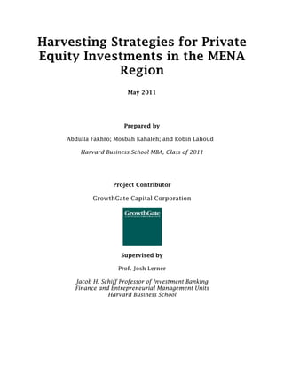Harvesting Strategies for Private
Equity Investments in the MENA
            Region
                        May 2011




                       Prepared by

    Abdulla Fakhro; Mosbah Kahaleh; and Robin Lahoud

        Harvard Business School MBA, Class of 2011




                   Project Contributor

            GrowthGate Capital Corporation




                      Supervised by

                     Prof. Josh Lerner

      Jacob H. Schiff Professor of Investment Banking
      Finance and Entrepreneurial Management Units
                 Harvard Business School
 