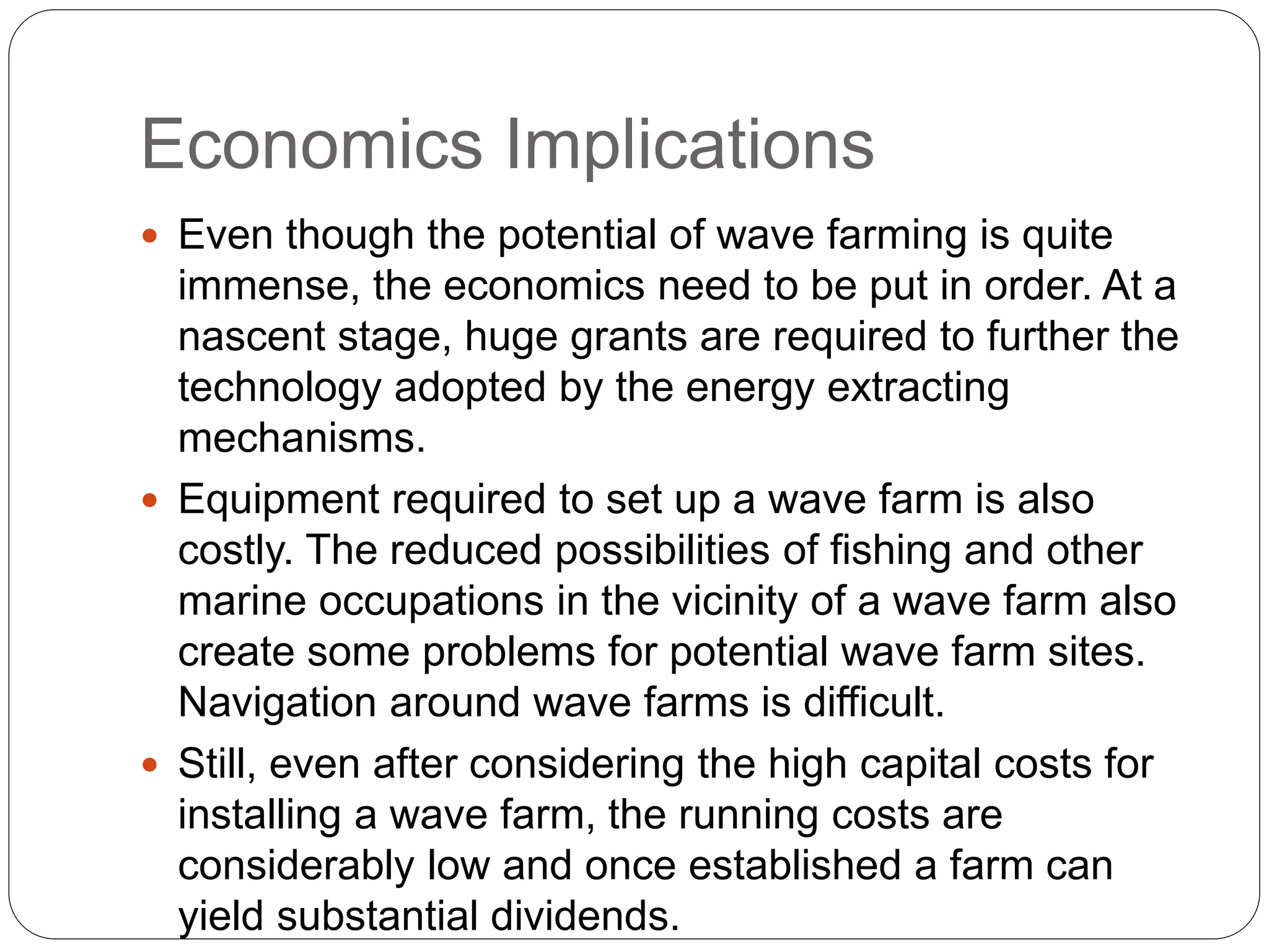 Economics Implications
 Even though the potential of wave farming is quite
immense, the economics need to be put in order. At a
nascent stage, huge grants are required to further the
technology adopted by the energy extracting
mechanisms.
 Equipment required to set up a wave farm is also
costly. The reduced possibilities of fishing and other
marine occupations in the vicinity of a wave farm also
create some problems for potential wave farm sites.
Navigation around wave farms is difficult.
 Still, even after considering the high capital costs for
installing a wave farm, the running costs are
considerably low and once established a farm can
yield substantial dividends.
 