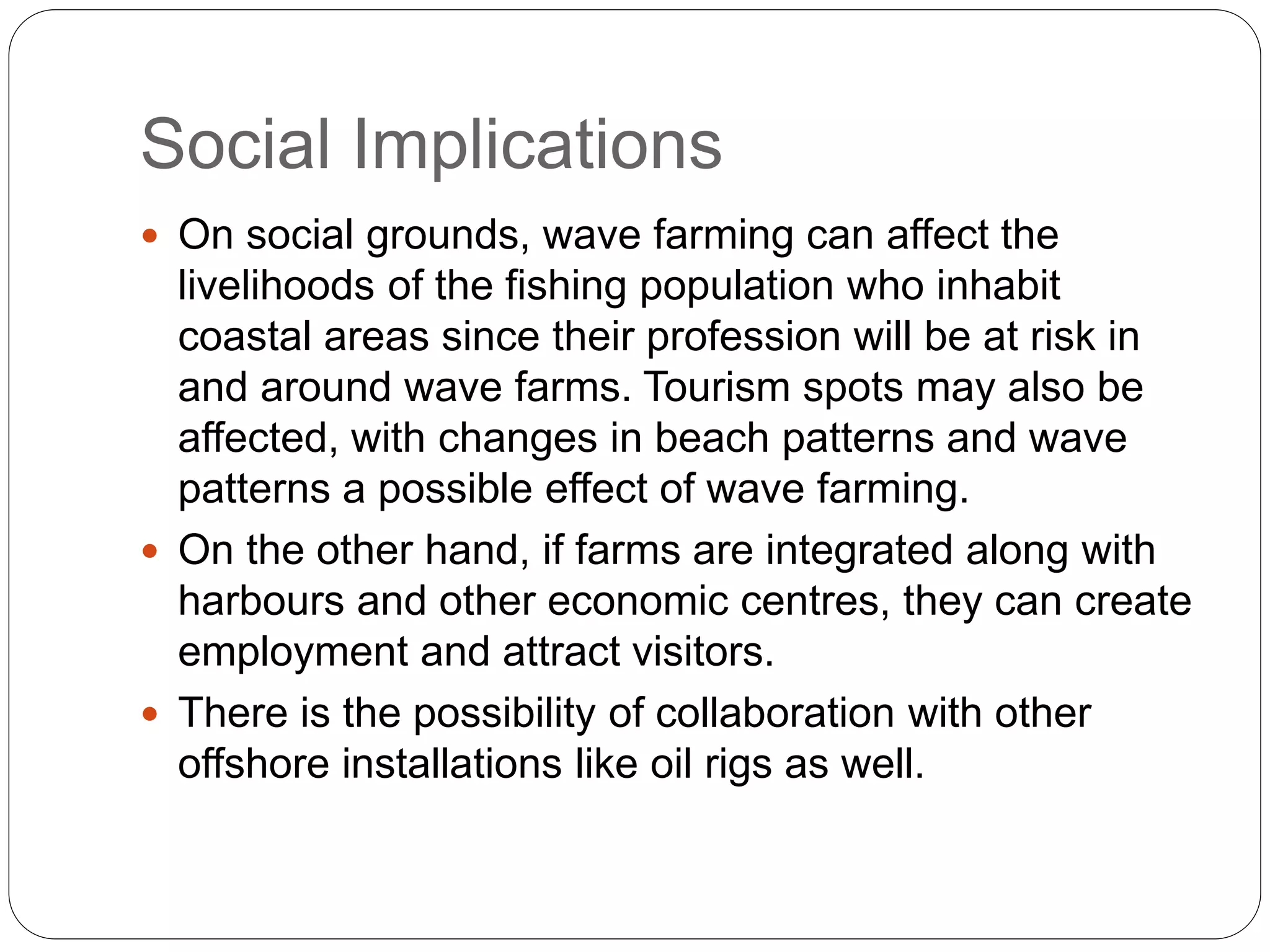 Social Implications
 On social grounds, wave farming can affect the
livelihoods of the fishing population who inhabit
coastal areas since their profession will be at risk in
and around wave farms. Tourism spots may also be
affected, with changes in beach patterns and wave
patterns a possible effect of wave farming.
 On the other hand, if farms are integrated along with
harbours and other economic centres, they can create
employment and attract visitors.
 There is the possibility of collaboration with other
offshore installations like oil rigs as well.
 