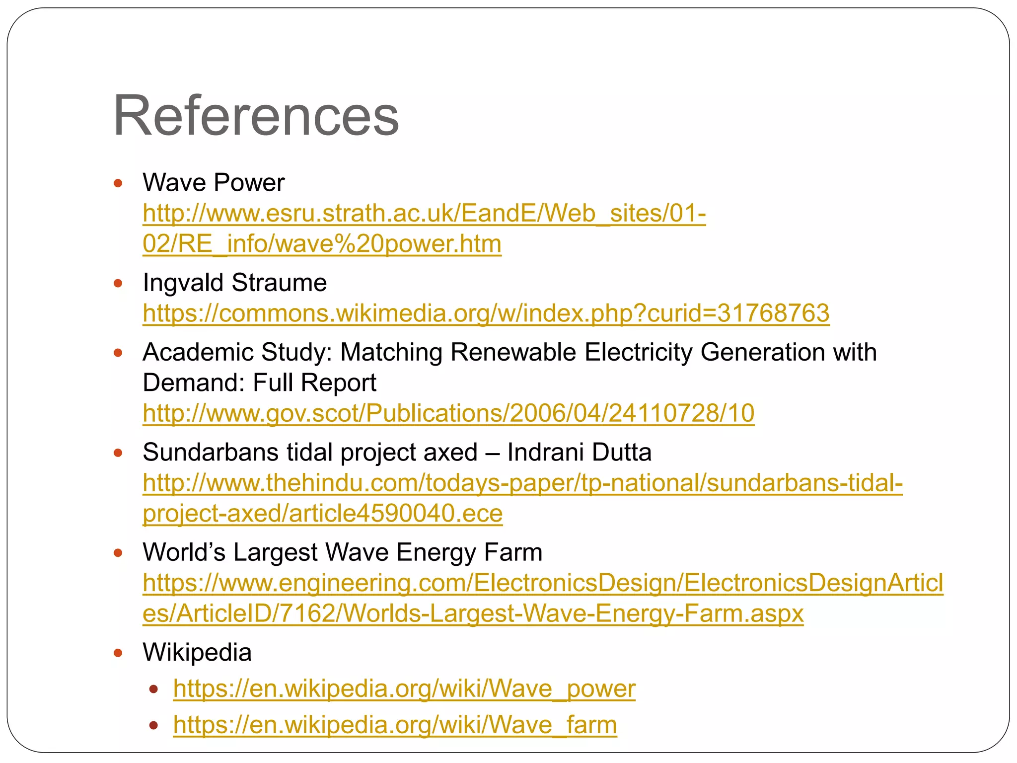 References
 Wave Power
http://www.esru.strath.ac.uk/EandE/Web_sites/01-
02/RE_info/wave%20power.htm
 Ingvald Straume
https://commons.wikimedia.org/w/index.php?curid=31768763
 Academic Study: Matching Renewable Electricity Generation with
Demand: Full Report
http://www.gov.scot/Publications/2006/04/24110728/10
 Sundarbans tidal project axed – Indrani Dutta
http://www.thehindu.com/todays-paper/tp-national/sundarbans-tidal-
project-axed/article4590040.ece
 World’s Largest Wave Energy Farm
https://www.engineering.com/ElectronicsDesign/ElectronicsDesignArticl
es/ArticleID/7162/Worlds-Largest-Wave-Energy-Farm.aspx
 Wikipedia
 https://en.wikipedia.org/wiki/Wave_power
 https://en.wikipedia.org/wiki/Wave_farm
 