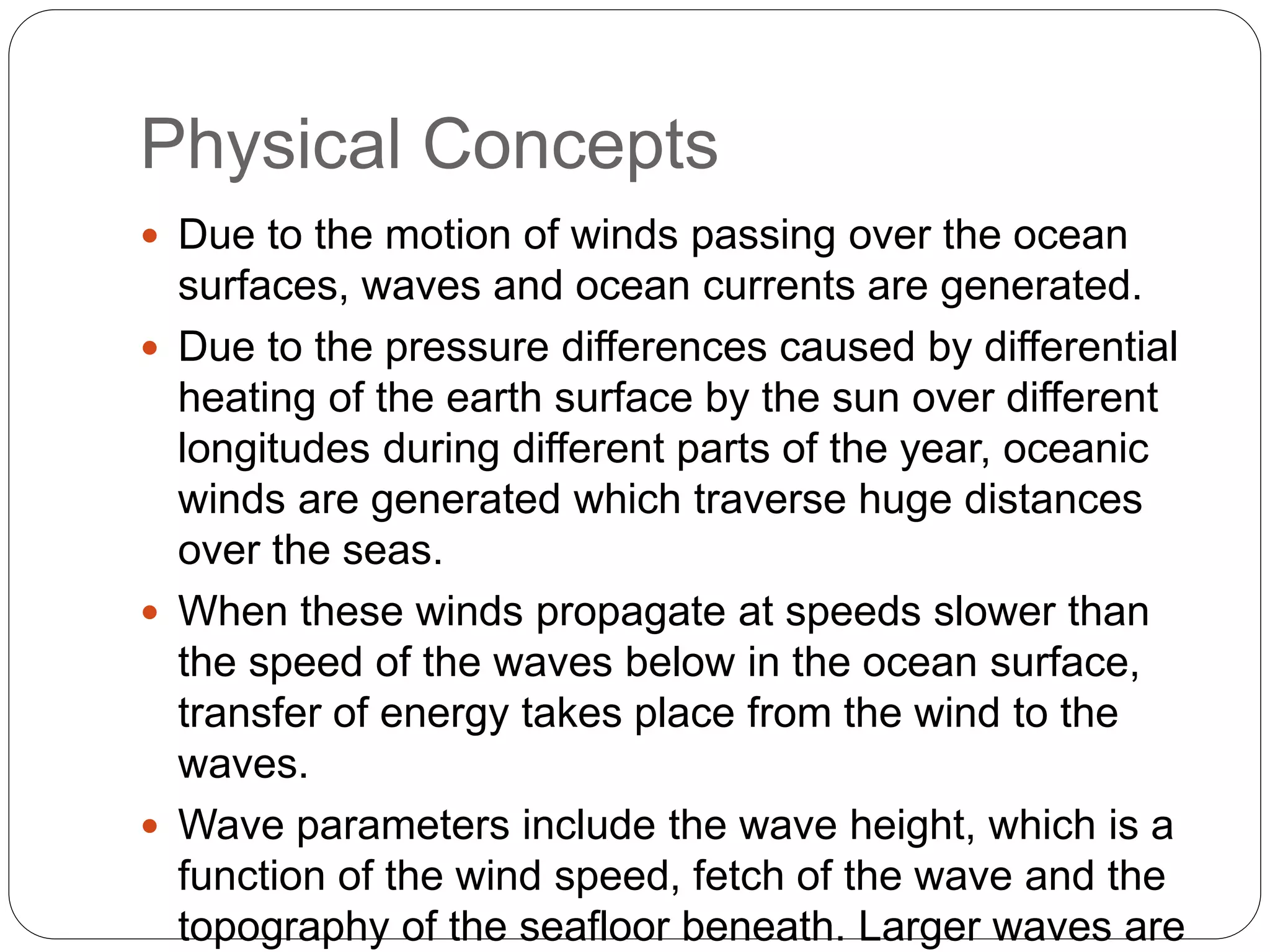Physical Concepts
 Due to the motion of winds passing over the ocean
surfaces, waves and ocean currents are generated.
 Due to the pressure differences caused by differential
heating of the earth surface by the sun over different
longitudes during different parts of the year, oceanic
winds are generated which traverse huge distances
over the seas.
 When these winds propagate at speeds slower than
the speed of the waves below in the ocean surface,
transfer of energy takes place from the wind to the
waves.
 Wave parameters include the wave height, which is a
function of the wind speed, fetch of the wave and the
topography of the seafloor beneath. Larger waves are
 