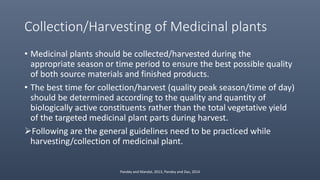 Collection/Harvesting of Medicinal plants
• Medicinal plants should be collected/harvested during the
appropriate season or time period to ensure the best possible quality
of both source materials and finished products.
• The best time for collection/harvest (quality peak season/time of day)
should be determined according to the quality and quantity of
biologically active constituents rather than the total vegetative yield
of the targeted medicinal plant parts during harvest.
Following are the general guidelines need to be practiced while
harvesting/collection of medicinal plant.
Pandey and Mandal, 2013, Pandey and Das, 2014
 