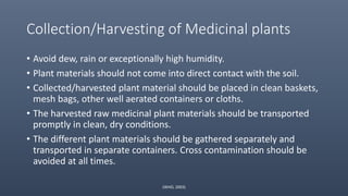 Collection/Harvesting of Medicinal plants
• Avoid dew, rain or exceptionally high humidity.
• Plant materials should not come into direct contact with the soil.
• Collected/harvested plant material should be placed in clean baskets,
mesh bags, other well aerated containers or cloths.
• The harvested raw medicinal plant materials should be transported
promptly in clean, dry conditions.
• The different plant materials should be gathered separately and
transported in separate containers. Cross contamination should be
avoided at all times.
(WHO, 2003)
 