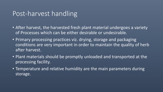 Post-harvest handling
• After harvest, the harvested fresh plant material undergoes a variety
of Processes which can be either desirable or undesirable.
• Primary processing practices viz. drying, storage and packaging
conditions are very important in order to maintain the quality of herb
after harvest.
• Plant materials should be promptly unloaded and transported at the
processing facility.
• Temperature and relative humidity are the main parameters during
storage.
 