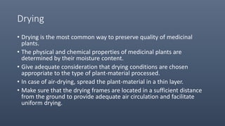 Drying
• Drying is the most common way to preserve quality of medicinal
plants.
• The physical and chemical properties of medicinal plants are
determined by their moisture content.
• Give adequate consideration that drying conditions are chosen
appropriate to the type of plant-material processed.
• In case of air-drying, spread the plant-material in a thin layer.
• Make sure that the drying frames are located in a sufficient distance
from the ground to provide adequate air circulation and facilitate
uniform drying.
 