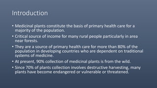 Introduction
• Medicinal plants constitute the basis of primary health care for a
majority of the population.
• Critical source of income for many rural people particularly in area
near forests.
• They are a source of primary health care for more than 80% of the
population in developing countries who are dependent on traditional
systems of medicine.
• At present, 90% collection of medicinal plants is from the wild.
• Since 70% of plants collection involves destructive harvesting, many
plants have become endangered or vulnerable or threatened.
 
