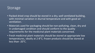 Storage
• Packed dried crop should be stored in a dry, well ventilated building,
with minimal variation in diurnal temperature and with good air
ventilation.
• Materials used for packaging should be non-polluting, clean, dry and
in undamaged condition and should conform to the quality
requirements for the medicinal plant materials concerned.
• Fresh medicinal plant materials should be stored at appropriate low
temperatures, ideally at 2-8°C; frozen products should be stored at
less than -20°C.
 