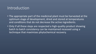Introduction
• The appropriate part of the medicinal plant must be harvested at the
optimum stage of development, dried and stored at temperatures
and conditions that do not decrease the active ingredients.
• Only if all these steps are respected a high-quality product showing
batch to batch consistency can be maintained recessed using a
technique that maximizes phytochemical recovery.
 