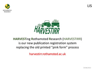 HARVESTing Rothamsted Research (HARVESTIRR)
is our new publication registration system
replacing the old printed “pink form” process
24/08/2022
LIS
harvestirr.rothamsted.ac.uk
 