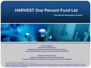 HARVEST One Percent Fund Ltd
                                                                                                               “ Serving the International Investor”




                                                                      Investment Manager:
                                                                  Harvest Financial Services Ltd
                                                  Regulated by the Cyprus Securities and Exchange Commission,
                                              License Number 021/03 – Member of the Investor Protection Fund (TAE)


                                                                 Harvest One Percent Fund Ltd
                                                    Registered and Regulated by the Central Bank of Cyprus
                                       As per the international Collective Investment Scheme Law No 47 (I) of 1999 (ICIS)

CONTACT: Telephone + 357 22 552800 info@harvestgroup.com.cy
This document is for informational purposes only. This document does not constitute an offer, an invitation to offer, or a recommendation to enter into any transaction, nor does it
constitute investment advice. This material does not constitute a solicitation to buy or sell securities in any jurisdiction in which such a solicitation is not authorized or to any person
to whom it is unlawful to make such a solicitation.
 
