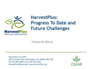 HarvestPlus:
                        Progress To Date and
                        Future Challenges

                         Howarth Bouis



HarvestPlus c/o IFPRI
2033 K Street, NW • Washington, DC 20006-1002 USA
Tel: 202-862-5600 • Fax: 202-467-4439
HarvestPlus@cgiar.org • www.HarvestPlus.org
 