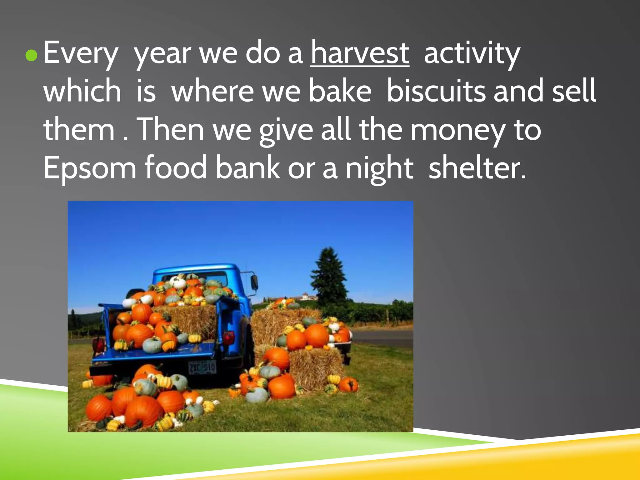 ●Every year we do a harvest activity
which is where we bake biscuits and sell
them . Then we give all the money to
Epsom food bank or a night shelter.